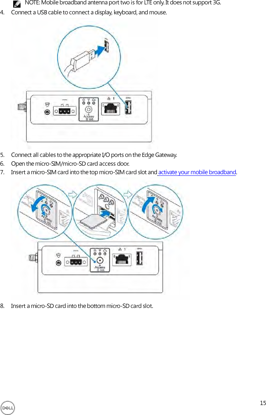     NOTE: Mobile broadband antenna port two is for LTE only. It does not support 3G. 4. Connect a USB cable to connect a display, keyboard, and mouse.                   5. Connect all cables to the appropriate I/O ports on the Edge Gateway. 6. Open the micro-SIM/micro-SD card access door. 7. Insert a micro-SIM card into the top micro-SIM card slot and activate your mobile broadband.                  8. Insert a micro-SD card into the bottom micro-SD card slot.             15