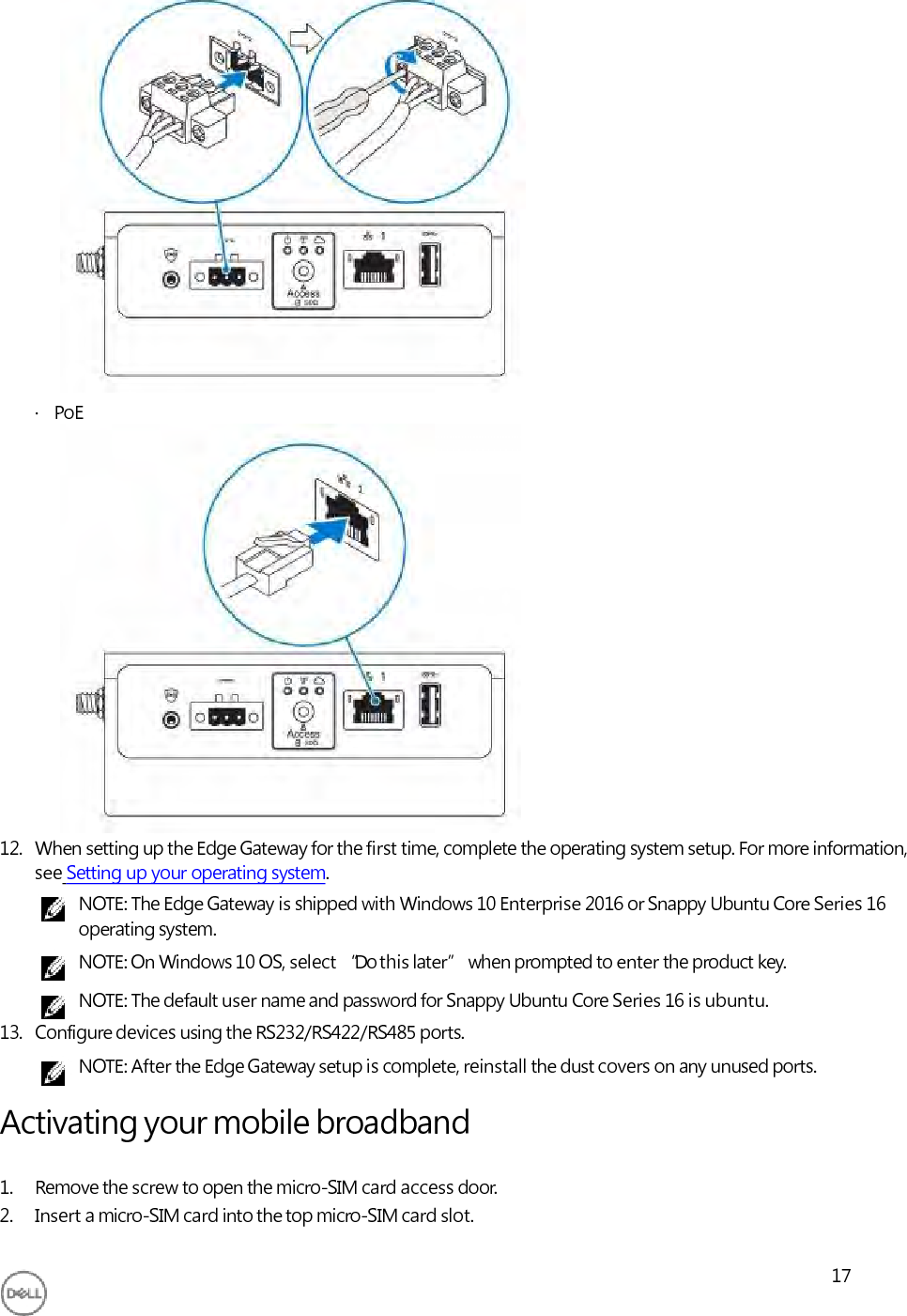                       ·   PoE                  12. When setting up the Edge Gateway for the first time, complete the operating system setup. For more information, see Setting up your operating system. NOTE: The Edge Gateway is shipped with Windows 10 Enterprise 2016 or Snappy Ubuntu Core Series 16 operating system. NOTE: On Windows 10 OS, select “Do this later” when prompted to enter the product key. NOTE: The default user name and password for Snappy Ubuntu Core Series 16 is ubuntu. 13. Configure devices using the RS232/RS422/RS485 ports. NOTE: After the Edge Gateway setup is complete, reinstall the dust covers on any unused ports.  Activating your mobile broadband  1. Remove the screw to open the micro-SIM card access door. 2. Insert a micro-SIM card into the top micro-SIM card slot.  17