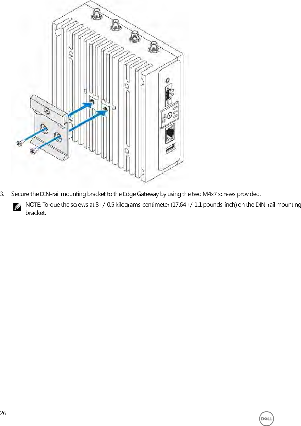                               3. Secure the DIN-rail mounting bracket to the Edge Gateway by using the two M4x7 screws provided. NOTE: Torque the screws at 8+/-0.5 kilograms-centimeter (17.64+/-1.1 pounds-inch) on the DIN-rail mounting bracket.                          26