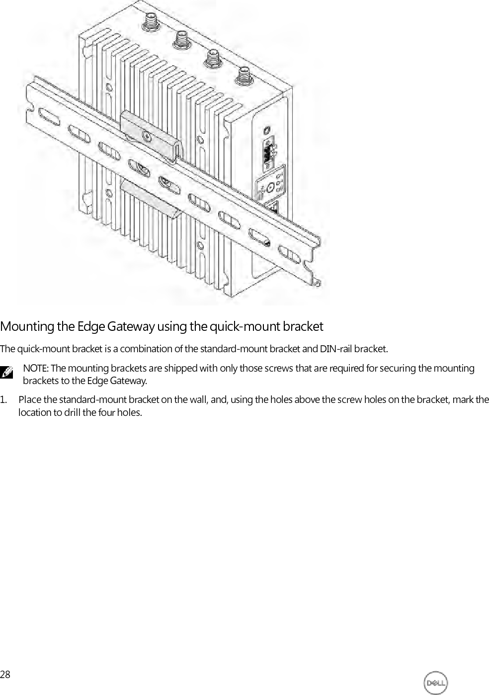                               Mounting the Edge Gateway using the quick-mount bracket The quick-mount bracket is a combination of the standard-mount bracket and DIN-rail bracket. NOTE: The mounting brackets are shipped with only those screws that are required for securing the mounting brackets to the Edge Gateway. 1. Place the standard-mount bracket on the wall, and, using the holes above the screw holes on the bracket, mark the location to drill the four holes.                     28