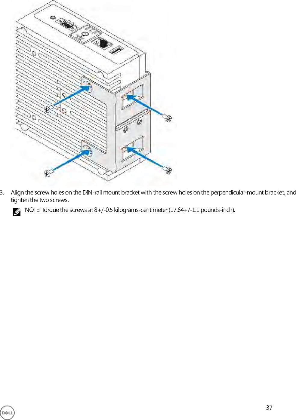                               3. Align the screw holes on the DIN-rail mount bracket with the screw holes on the perpendicular-mount bracket, and tighten the two screws. NOTE: Torque the screws at 8+/-0.5 kilograms-centimeter (17.64+/-1.1 pounds-inch).                          37