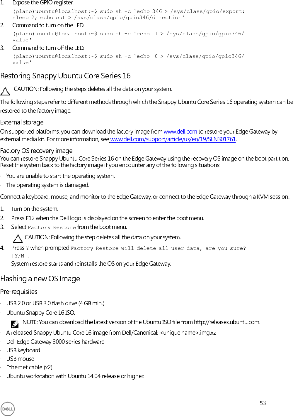     1. Expose the GPIO register. (plano)ubuntu@localhost:~$  sudo  sh  -c  &apos;echo  346  &gt;  /sys/class/gpio/export; sleep  2;  echo  out  &gt;  /sys/class/gpio/gpio346/direction&apos; 2. Command to turn on the LED. (plano)ubuntu@localhost:~$  sudo  sh  -c  &apos;echo   1  &gt;  /sys/class/gpio/gpio346/ value&apos; 3. Command to turn off the LED. (plano)ubuntu@localhost:~$  sudo  sh  -c  &apos;echo   0  &gt;  /sys/class/gpio/gpio346/ value&apos;  Restoring Snappy Ubuntu Core Series 16 CAUTION: Following the steps deletes all the data on your system. The following steps refer to different methods through which the Snappy Ubuntu Core Series 16 operating system can be restored to the factory image. External storage On supported platforms, you can download the factory image from www.dell.com to restore your Edge Gateway by external media kit. For more information, see www.dell.com/support/article/us/en/19/SLN301761. Factory OS recovery image You can restore Snappy Ubuntu Core Series 16 on the Edge Gateway using the recovery OS image on the boot partition. Reset the system back to the factory image if you encounter any of the following situations: ·   You are unable to start the operating system. ·   The operating system is damaged. Connect a keyboard, mouse, and monitor to the Edge Gateway, or connect to the Edge Gateway through a KVM session. 1. Turn on the system. 2. Press F12 when the Dell logo is displayed on the screen to enter the boot menu. 3. Select Factory  Restore from the boot menu. CAUTION: Following the step deletes all the data on your system. 4. Press Y when prompted Factory  Restore  will  delete  all  user  data,  are  you  sure? [Y/N]. System restore starts and reinstalls the OS on your Edge Gateway.  Flashing a new OS Image Pre-requisites ·   USB 2.0 or USB 3.0 flash drive (4 GB min.) ·   Ubuntu Snappy Core 16 ISO. NOTE: You can download the latest version of the Ubuntu ISO file from http://releases.ubuntu.com. ·   A released Snappy Ubuntu Core 16 image from Dell/Canonical: &lt;unique name&gt;.img.xz ·   Dell Edge Gateway 3000 series hardware ·   USB keyboard ·   USB mouse ·   Ethernet cable (x2) ·   Ubuntu workstation with Ubuntu 14.04 release or higher.   53