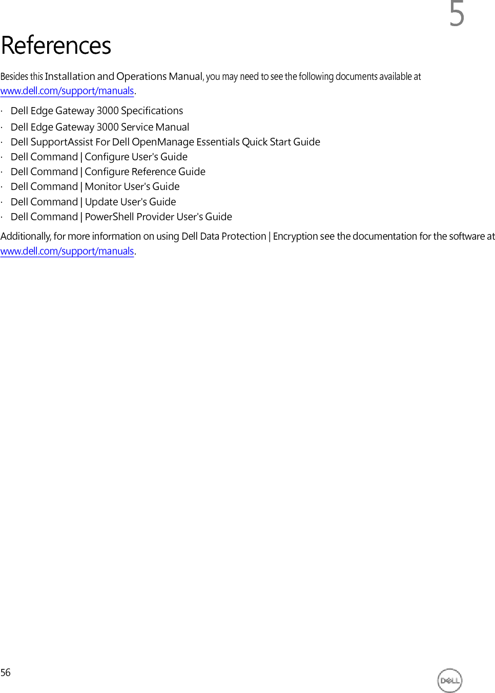          References 5 Besides this Installation and Operations Manual, you may need to see the following documents available at www.dell.com/support/manuals. ·   Dell Edge Gateway 3000 Specifications ·   Dell Edge Gateway 3000 Service Manual ·   Dell SupportAssist For Dell OpenManage Essentials Quick Start Guide ·   Dell Command | Configure User&apos;s Guide ·   Dell Command | Configure Reference Guide ·   Dell Command | Monitor User&apos;s Guide ·   Dell Command | Update User&apos;s Guide ·   Dell Command | PowerShell Provider User&apos;s Guide Additionally, for more information on using Dell Data Protection | Encryption see the documentation for the software at www.dell.com/support/manuals.                                 56 