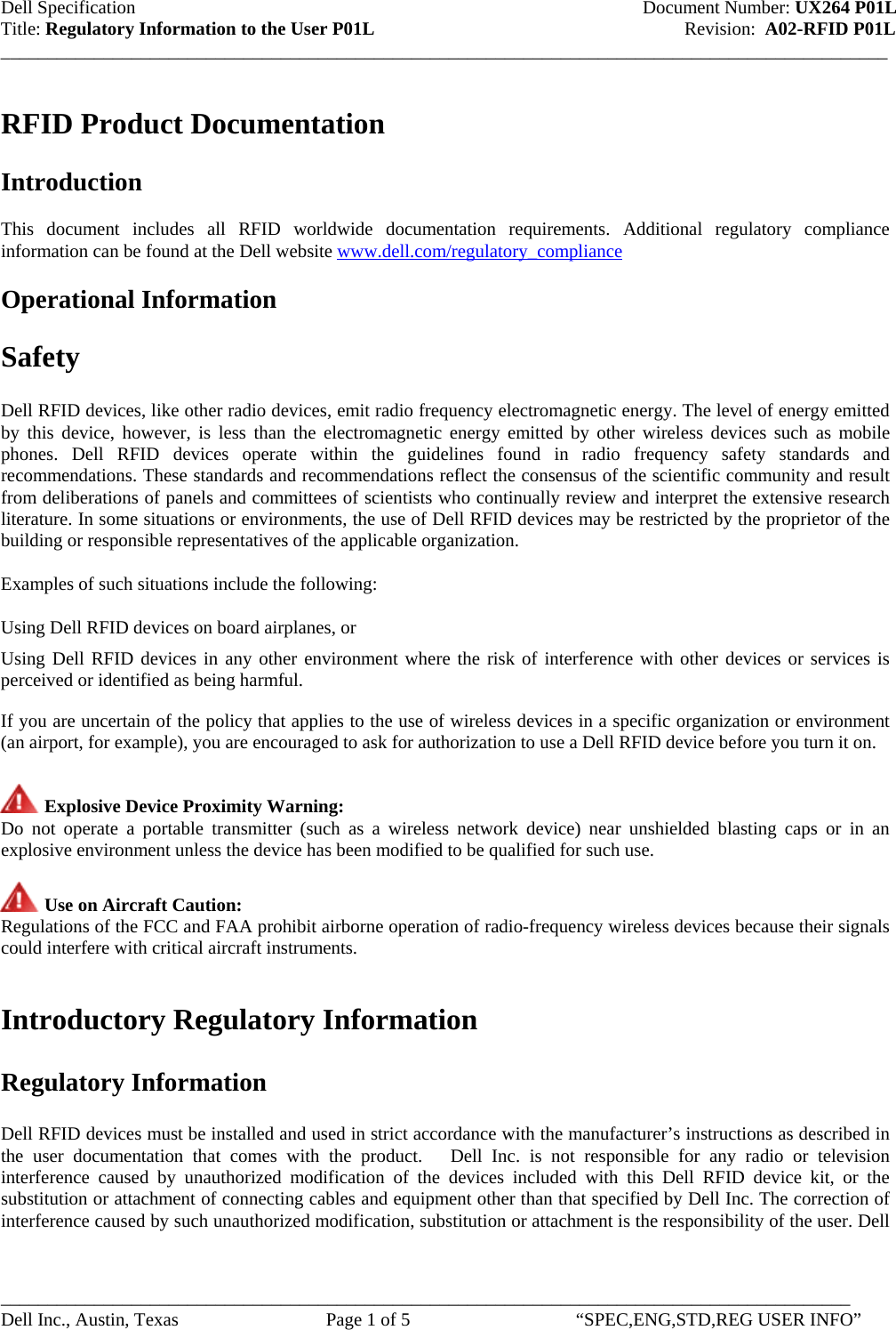 Dell Specification    Document Number: UX264 P01L Title: Regulatory Information to the User P01L             Revision:  A02-RFID P01L _______________________________________________________________________________________________ RFID Product Documentation    Introduction  This document includes all RFID worldwide documentation requirements. Additional regulatory compliance information can be found at the Dell website www.dell.com/regulatory_compliance   Operational Information  Safety  Dell RFID devices, like other radio devices, emit radio frequency electromagnetic energy. The level of energy emitted by this device, however, is less than the electromagnetic energy emitted by other wireless devices such as mobile phones. Dell RFID devices operate within the guidelines found in radio frequency safety standards and recommendations. These standards and recommendations reflect the consensus of the scientific community and result from deliberations of panels and committees of scientists who continually review and interpret the extensive research literature. In some situations or environments, the use of Dell RFID devices may be restricted by the proprietor of the building or responsible representatives of the applicable organization.  Examples of such situations include the following:  Using Dell RFID devices on board airplanes, or T Using Dell RFID devices in any other environment where the risk of interference with other devices or services is perceived or identified as being harmful.  If you are uncertain of the policy that applies to the use of wireless devices in a specific organization or environment (an airport, for example), you are encouraged to ask for authorization to use a Dell RFID device before you turn it on.   Explosive Device Proximity Warning:  Do not operate a portable transmitter (such as a wireless network device) near unshielded blasting caps or in an explosive environment unless the device has been modified to be qualified for such use.   Use on Aircraft Caution:  Regulations of the FCC and FAA prohibit airborne operation of radio-frequency wireless devices because their signals could interfere with critical aircraft instruments.   Introductory Regulatory Information  Regulatory Information  Dell RFID devices must be installed and used in strict accordance with the manufacturer’s instructions as described in the user documentation that comes with the product.   Dell Inc. is not responsible for any radio or television interference caused by unauthorized modification of the devices included with this Dell RFID device kit, or the substitution or attachment of connecting cables and equipment other than that specified by Dell Inc. The correction of interference caused by such unauthorized modification, substitution or attachment is the responsibility of the user. Dell ___________________________________________________________________________________________ Dell Inc., Austin, Texas  Page 1 of 5  “SPEC,ENG,STD,REG USER INFO” 