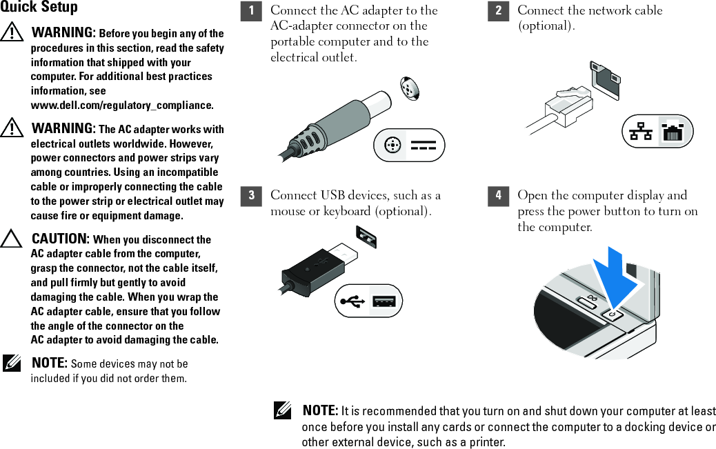 1Connect the AC adapter to the AC-adapter connector on the portable computer and to the electrical outlet.2Connect the network cable (optional).3Connect USB devices, such as a mouse or keyboard (optional).4Open the computer display and press the power button to turn on the computer. NOTE: It is recommended that you turn on and shut down your computer at least once before you install any cards or connect the computer to a docking device or other external device, such as a printer.Quick Setup WARNING: Before you begin any of the procedures in this section, read the safety information that shipped with your computer. For additional best practices information, see www.dell.com/regulatory_compliance. WARNING: The AC adapter works with electrical outlets worldwide. However, power connectors and power strips vary among countries. Using an incompatible cable or improperly connecting the cable to the power strip or electrical outlet may cause fire or equipment damage. CAUTION: When you disconnect the AC adapter cable from the computer, grasp the connector, not the cable itself, and pull firmly but gently to avoid damaging the cable. When you wrap the AC adapter cable, ensure that you follow the angle of the connector on the AC adapter to avoid damaging the cable. NOTE: Some devices may not be included if you did not order them.7JR5Tcc0.fm  Page 3  Friday, January 22, 2010  10:42 AM