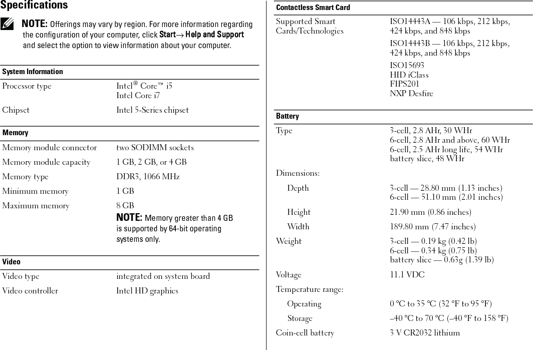 Specifications NOTE: Offerings may vary by region. For more information regarding the configuration of your computer, click Start→ Help and Support and select the option to view information about your computer.System Information Processor type Intel® Core™ i5Intel Core i7Chipset Intel 5-Series chipsetMemoryMemory module connector two SODIMM socketsMemory module capacity 1 GB, 2 GB, or 4 GBMemory type DDR3, 1066 MHzMinimum memory 1 GBMaximum memory 8 GBNOTE: Memory greater than 4 GB is supported by 64-bit operating systems only.Video Video type integrated on system boardVideo controller Intel HD graphicsContactless Smart CardSupported Smart Cards/TechnologiesISO14443A — 106 kbps, 212 kbps, 424 kbps, and 848 kbpsISO14443B — 106 kbps, 212 kbps, 424 kbps, and 848 kbpsISO15693HID iClassFIPS201NXP DesfireBatteryType 3-cell, 2.8 AHr, 30 WHr6-cell, 2.8 AHr and above, 60 WHr6-cell, 2.5 AHr long life, 54 WHrbattery slice, 48 WHr Dimensions:Depth 3-cell — 28.80 mm (1.13 inches)6-cell — 51.10 mm (2.01 inches)Height21.90 mm (0.86 inches)Width189.80 mm (7.47 inches)Weight 3-cell — 0.19 kg (0.42 lb) 6-cell — 0.34 kg (0.75 lb)battery slice — 0.63g (1.39 lb)Voltage 11.1 VDCTemperature range:Operating0 °C to 35 °C (32 °F to 95 °F)Storage–40 °C to 70 °C (–40 °F to 158 °F)Coin-cell battery 3 V CR2032 lithium7JR5Tcc0.fm  Page 4  Friday, January 22, 2010  10:42 AM