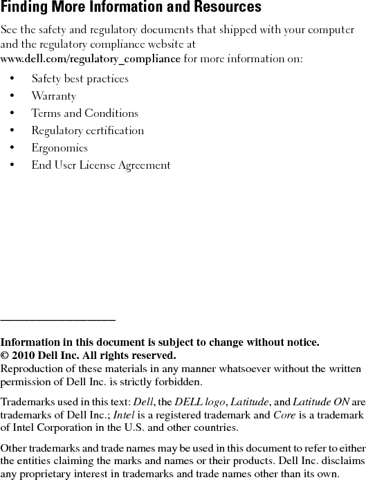 Finding More Information and ResourcesSee the safety and regulatory documents that shipped with your computer and the regulatory compliance website at www.dell.com/regulatory_compliance for more information on:• Safety best practices • Warranty•Terms and Conditions• Regulatory certification• Ergonomics• End User License Agreement________________Information in this document is subject to change without notice.© 2010 Dell Inc. All rights reserved.Reproduction of these materials in any manner whatsoever without the written permission of Dell Inc. is strictly forbidden.Trademarks used in this text: Dell, the DELL logo, Latitude, and Latitude ON are trademarks of Dell Inc.; Intel is a registered trademark and Core is a trademark of Intel Corporation in the U.S. and other countries.Other trademarks and trade names may be used in this document to refer to either the entities claiming the marks and names or their products. Dell Inc. disclaims any proprietary interest in trademarks and trade names other than its own.7JR5Tcc0.fm  Page 6  Friday, January 22, 2010  10:42 AM