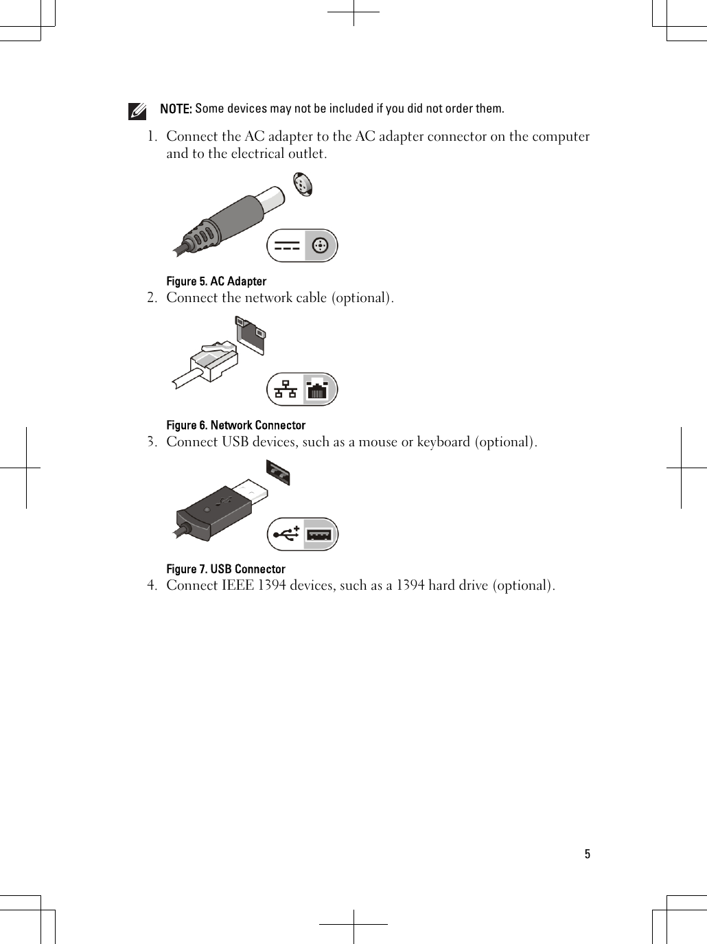 NOTE: Some devices may not be included if you did not order them.1. Connect the AC adapter to the AC adapter connector on the computerand to the electrical outlet.Figure 5. AC Adapter2. Connect the network cable (optional).Figure 6. Network Connector3. Connect USB devices, such as a mouse or keyboard (optional).Figure 7. USB Connector4. Connect IEEE 1394 devices, such as a 1394 hard drive (optional).5