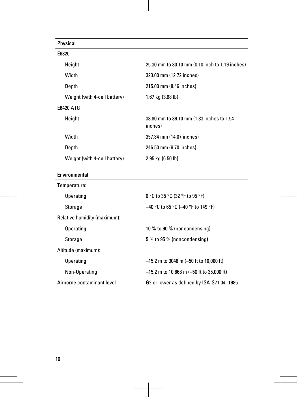 PhysicalE6320Height 25.30 mm to 30.10 mm (0.10 inch to 1.19 inches)Width 323.00 mm (12.72 inches)Depth 215.00 mm (8.46 inches)Weight (with 4-cell battery) 1.67 kg (3.68 lb)E6420 ATGHeight 33.80 mm to 39.10 mm (1.33 inches to 1.54inches)Width 357.34 mm (14.07 inches)Depth 246.50 mm (9.70 inches)Weight (with 4-cell battery) 2.95 kg (6.50 lb)EnvironmentalTemperature:Operating 0 °C to 35 °C (32 °F to 95 °F)Storage –40 °C to 65 °C (–40 °F to 149 °F)Relative humidity (maximum):Operating 10 % to 90 % (noncondensing)Storage 5 % to 95 % (noncondensing)Altitude (maximum):Operating –15.2 m to 3048 m (–50 ft to 10,000 ft)Non-Operating –15.2 m to 10,668 m (–50 ft to 35,000 ft)Airborne contaminant level G2 or lower as defined by ISA-S71.04–198510