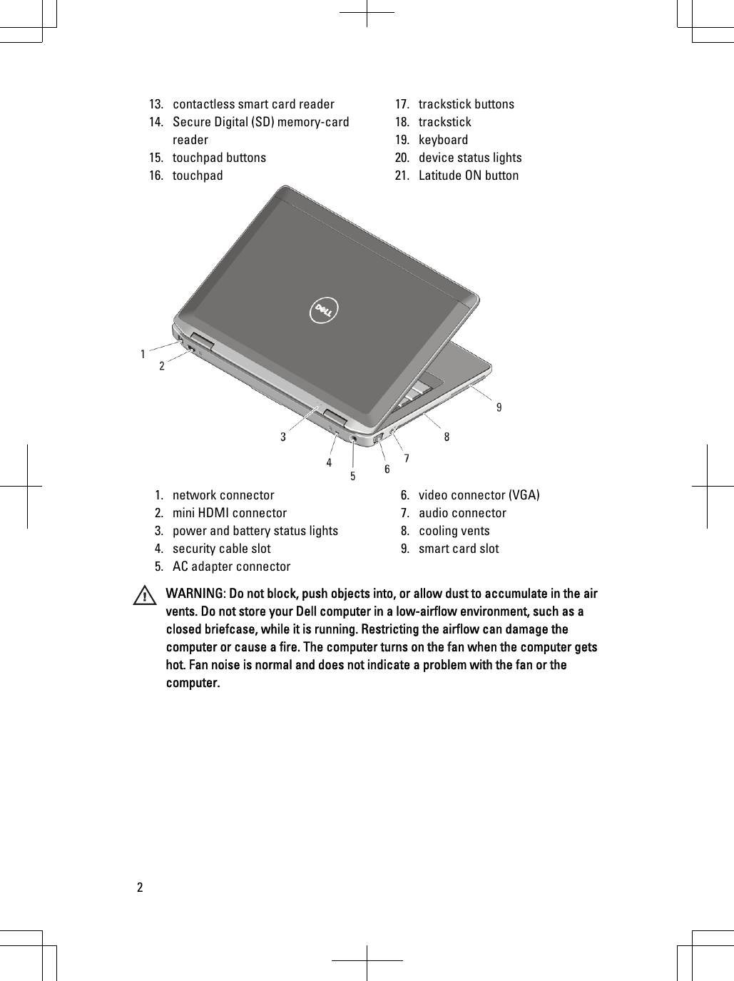 13. contactless smart card reader14. Secure Digital (SD) memory-cardreader15. touchpad buttons16. touchpad17. trackstick buttons18. trackstick19. keyboard20. device status lights21. Latitude ON button1. network connector2. mini HDMI connector3. power and battery status lights4. security cable slot5. AC adapter connector6. video connector (VGA)7. audio connector8. cooling vents9. smart card slotWARNING: Do not block, push objects into, or allow dust to accumulate in the airvents. Do not store your Dell computer in a low-airflow environment, such as aclosed briefcase, while it is running. Restricting the airflow can damage thecomputer or cause a fire. The computer turns on the fan when the computer getshot. Fan noise is normal and does not indicate a problem with the fan or thecomputer.2