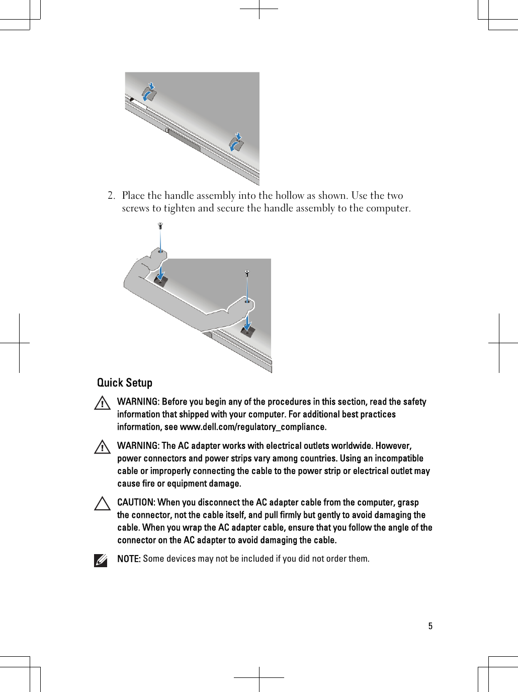 2. Place the handle assembly into the hollow as shown. Use the twoscrews to tighten and secure the handle assembly to the computer.Quick SetupWARNING: Before you begin any of the procedures in this section, read the safetyinformation that shipped with your computer. For additional best practicesinformation, see www.dell.com/regulatory_compliance.WARNING: The AC adapter works with electrical outlets worldwide. However,power connectors and power strips vary among countries. Using an incompatiblecable or improperly connecting the cable to the power strip or electrical outlet maycause fire or equipment damage.CAUTION: When you disconnect the AC adapter cable from the computer, graspthe connector, not the cable itself, and pull firmly but gently to avoid damaging thecable. When you wrap the AC adapter cable, ensure that you follow the angle of theconnector on the AC adapter to avoid damaging the cable.NOTE: Some devices may not be included if you did not order them.5