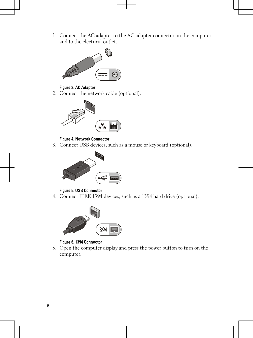 1. Connect the AC adapter to the AC adapter connector on the computerand to the electrical outlet.Figure 3. AC Adapter2. Connect the network cable (optional).Figure 4. Network Connector3. Connect USB devices, such as a mouse or keyboard (optional).Figure 5. USB Connector4. Connect IEEE 1394 devices, such as a 1394 hard drive (optional).Figure 6. 1394 Connector5. Open the computer display and press the power button to turn on thecomputer.6