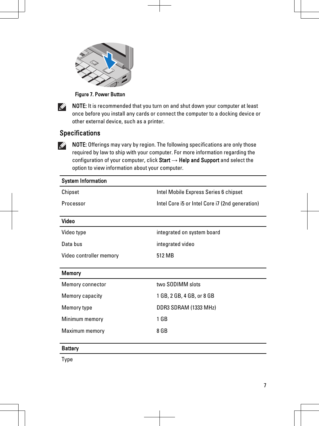 Figure 7. Power ButtonNOTE: It is recommended that you turn on and shut down your computer at leastonce before you install any cards or connect the computer to a docking device orother external device, such as a printer.SpecificationsNOTE: Offerings may vary by region. The following specifications are only thoserequired by law to ship with your computer. For more information regarding theconfiguration of your computer, click Start → Help and Support and select theoption to view information about your computer.System InformationChipset Intel Mobile Express Series 6 chipsetProcessor Intel Core i5 or Intel Core i7 (2nd generation)VideoVideo type integrated on system boardData bus integrated videoVideo controller memory 512 MBMemoryMemory connector two SODIMM slotsMemory capacity 1 GB, 2 GB, 4 GB, or 8 GBMemory type DDR3 SDRAM (1333 MHz)Minimum memory 1 GBMaximum memory 8 GBBatteryType7