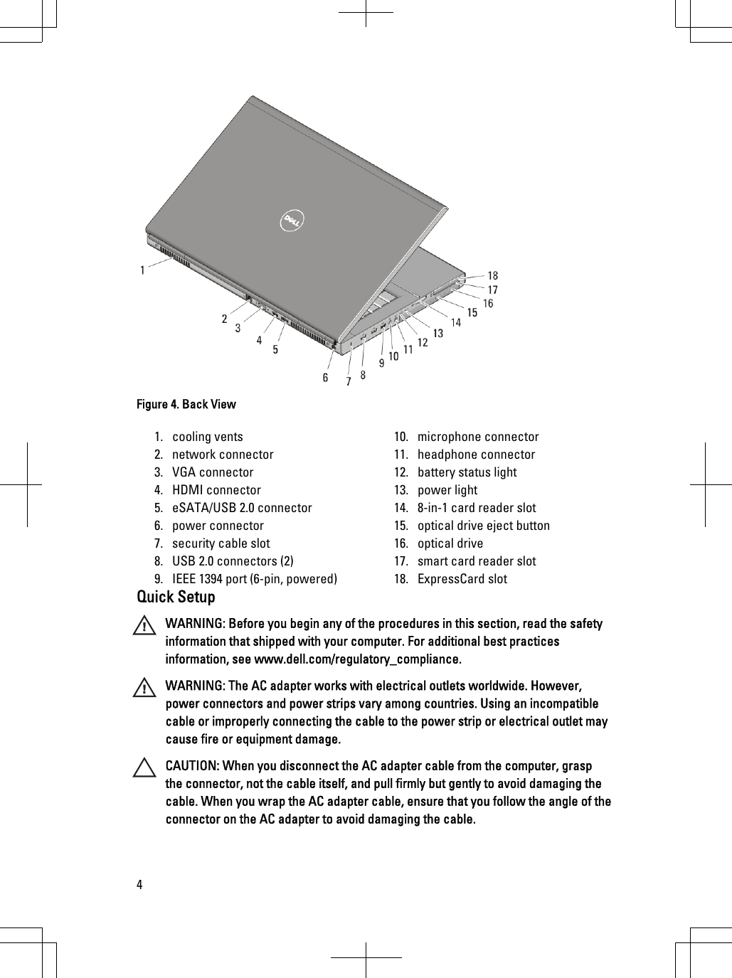 Figure 4. Back View1. cooling vents2. network connector3. VGA connector4. HDMI connector5. eSATA/USB 2.0 connector6. power connector7. security cable slot8. USB 2.0 connectors (2)9. IEEE 1394 port (6-pin, powered)10. microphone connector11. headphone connector12. battery status light13. power light14. 8-in-1 card reader slot15. optical drive eject button16. optical drive17. smart card reader slot18. ExpressCard slotQuick SetupWARNING: Before you begin any of the procedures in this section, read the safetyinformation that shipped with your computer. For additional best practicesinformation, see www.dell.com/regulatory_compliance.WARNING: The AC adapter works with electrical outlets worldwide. However,power connectors and power strips vary among countries. Using an incompatiblecable or improperly connecting the cable to the power strip or electrical outlet maycause fire or equipment damage.CAUTION: When you disconnect the AC adapter cable from the computer, graspthe connector, not the cable itself, and pull firmly but gently to avoid damaging thecable. When you wrap the AC adapter cable, ensure that you follow the angle of theconnector on the AC adapter to avoid damaging the cable.4