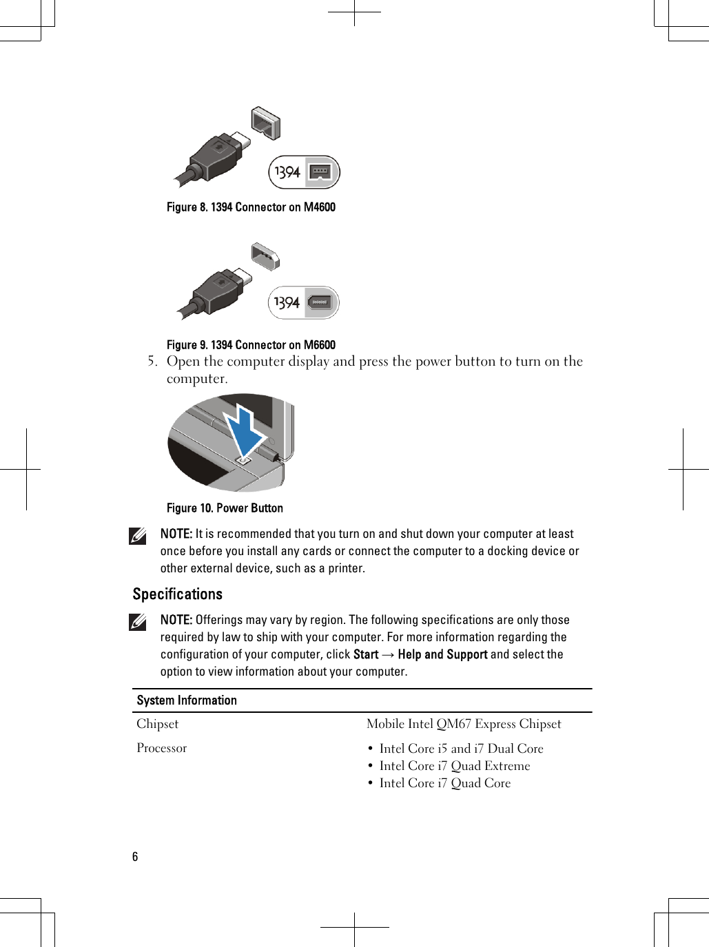 Figure 8. 1394 Connector on M4600Figure 9. 1394 Connector on M66005. Open the computer display and press the power button to turn on thecomputer.Figure 10. Power ButtonNOTE: It is recommended that you turn on and shut down your computer at leastonce before you install any cards or connect the computer to a docking device orother external device, such as a printer.SpecificationsNOTE: Offerings may vary by region. The following specifications are only thoserequired by law to ship with your computer. For more information regarding theconfiguration of your computer, click Start → Help and Support and select theoption to view information about your computer.System InformationChipset Mobile Intel QM67 Express ChipsetProcessor • Intel Core i5 and i7 Dual Core• Intel Core i7 Quad Extreme• Intel Core i7 Quad Core6