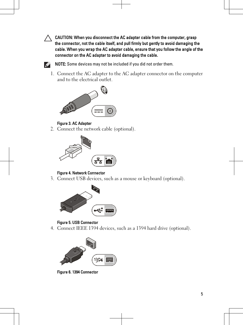 CAUTION: When you disconnect the AC adapter cable from the computer, graspthe connector, not the cable itself, and pull firmly but gently to avoid damaging thecable. When you wrap the AC adapter cable, ensure that you follow the angle of theconnector on the AC adapter to avoid damaging the cable.NOTE: Some devices may not be included if you did not order them.1. Connect the AC adapter to the AC adapter connector on the computerand to the electrical outlet.Figure 3. AC Adapter2. Connect the network cable (optional).Figure 4. Network Connector3. Connect USB devices, such as a mouse or keyboard (optional).Figure 5. USB Connector4. Connect IEEE 1394 devices, such as a 1394 hard drive (optional).Figure 6. 1394 Connector5