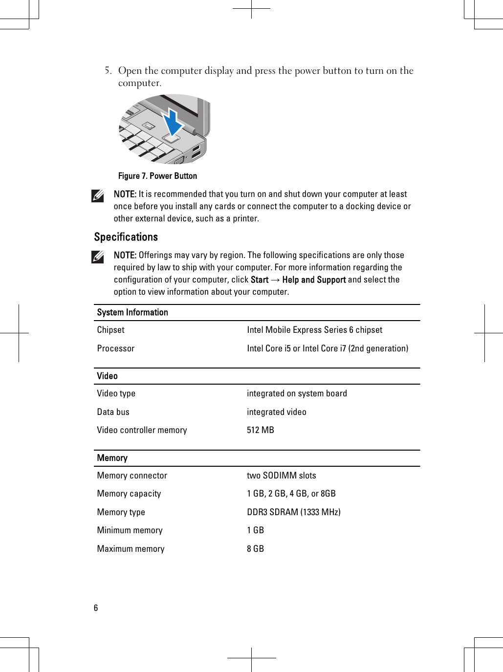 5. Open the computer display and press the power button to turn on thecomputer.Figure 7. Power ButtonNOTE: It is recommended that you turn on and shut down your computer at leastonce before you install any cards or connect the computer to a docking device orother external device, such as a printer.SpecificationsNOTE: Offerings may vary by region. The following specifications are only thoserequired by law to ship with your computer. For more information regarding theconfiguration of your computer, click Start → Help and Support and select theoption to view information about your computer.System InformationChipset Intel Mobile Express Series 6 chipsetProcessor Intel Core i5 or Intel Core i7 (2nd generation)VideoVideo type integrated on system boardData bus integrated videoVideo controller memory 512 MBMemoryMemory connector two SODIMM slotsMemory capacity 1 GB, 2 GB, 4 GB, or 8GBMemory type DDR3 SDRAM (1333 MHz)Minimum memory 1 GBMaximum memory 8 GB6