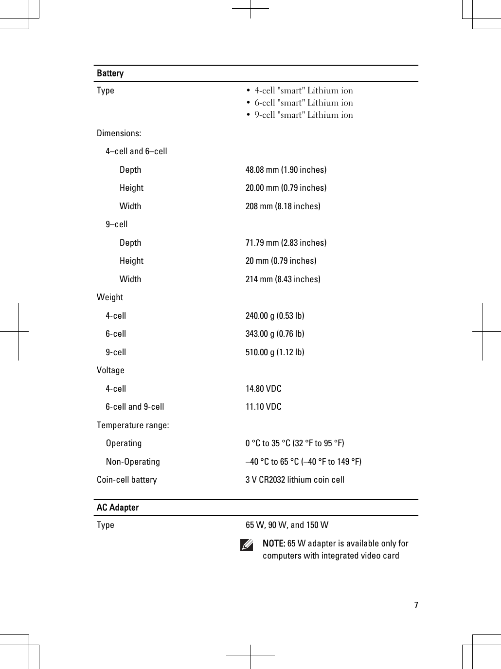 BatteryType • 4-cell &quot;smart&quot; Lithium ion• 6-cell &quot;smart&quot; Lithium ion• 9-cell &quot;smart&quot; Lithium ionDimensions:4–cell and 6–cellDepth 48.08 mm (1.90 inches)Height 20.00 mm (0.79 inches)Width 208 mm (8.18 inches)9–cellDepth 71.79 mm (2.83 inches)Height 20 mm (0.79 inches)Width 214 mm (8.43 inches)Weight4-cell 240.00 g (0.53 lb)6-cell 343.00 g (0.76 lb)9-cell 510.00 g (1.12 lb)Voltage4-cell 14.80 VDC6-cell and 9-cell 11.10 VDCTemperature range:Operating 0 °C to 35 °C (32 °F to 95 °F)Non-Operating –40 °C to 65 °C (–40 °F to 149 °F)Coin-cell battery 3 V CR2032 lithium coin cellAC AdapterType 65 W, 90 W, and 150 WNOTE: 65 W adapter is available only forcomputers with integrated video card7