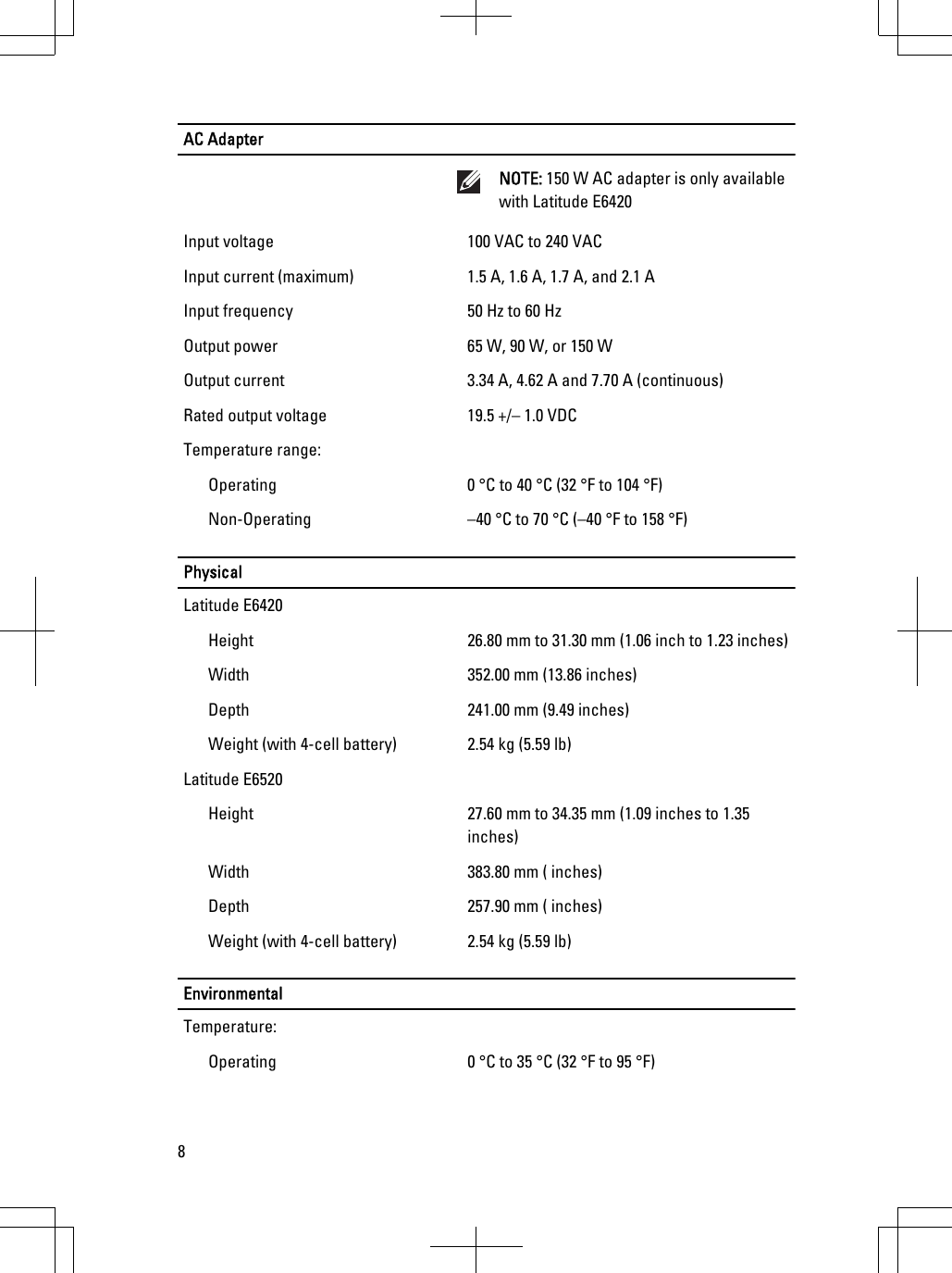 AC AdapterNOTE: 150 W AC adapter is only availablewith Latitude E6420Input voltage 100 VAC to 240 VACInput current (maximum) 1.5 A, 1.6 A, 1.7 A, and 2.1 AInput frequency 50 Hz to 60 HzOutput power 65 W, 90 W, or 150 WOutput current 3.34 A, 4.62 A and 7.70 A (continuous)Rated output voltage 19.5 +/– 1.0 VDCTemperature range:Operating 0 °C to 40 °C (32 °F to 104 °F)Non-Operating –40 °C to 70 °C (–40 °F to 158 °F)PhysicalLatitude E6420Height 26.80 mm to 31.30 mm (1.06 inch to 1.23 inches)Width 352.00 mm (13.86 inches)Depth 241.00 mm (9.49 inches)Weight (with 4-cell battery) 2.54 kg (5.59 lb)Latitude E6520Height 27.60 mm to 34.35 mm (1.09 inches to 1.35inches)Width 383.80 mm ( inches)Depth 257.90 mm ( inches)Weight (with 4-cell battery) 2.54 kg (5.59 lb)EnvironmentalTemperature:Operating 0 °C to 35 °C (32 °F to 95 °F)8