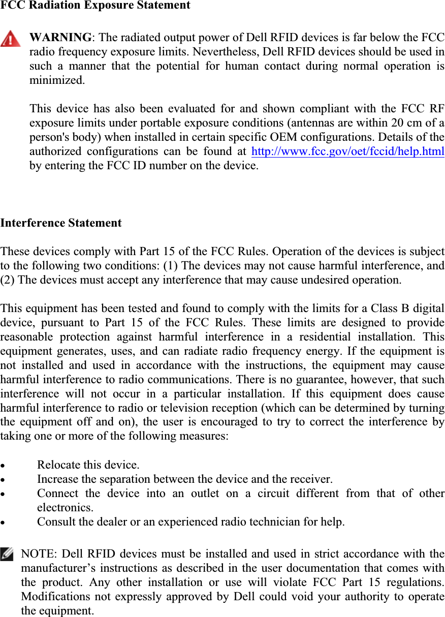 FCC Radiation Exposure Statement WARNING: The radiated output power of Dell RFID devices is far below the FCC radio frequency exposure limits. Nevertheless, Dell RFID devices should be used in such  a  manner  that  the  potential  for  human  contact  during  normal  operation  is minimized.  This  device  has  also  been  evaluated  for  and  shown  compliant  with  the  FCC  RF exposure limits under portable exposure conditions (antennas are within 20 cm of a person&apos;s body) when installed in certain specific OEM configurations. Details of the authorized  configurations  can  be  found  at  http://www.fcc.gov/oet/fccid/help.htmlby entering the FCC ID number on the device. Interference Statement These devices comply with Part 15 of the FCC Rules. Operation of the devices is subject to the following two conditions: (1) The devices may not cause harmful interference, and (2) The devices must accept any interference that may cause undesired operation. This equipment has been tested and found to comply with the limits for a Class B digital device,  pursuant  to  Part  15  of  the  FCC  Rules.  These  limits  are  designed  to  provide reasonable  protection  against  harmful  interference  in  a  residential  installation.  This equipment  generates,  uses,  and  can  radiate  radio  frequency  energy.  If  the equipment is not  installed  and  used  in  accordance  with  the  instructions,  the  equipment  may  cause harmful interference to radio communications. There is no guarantee, however, that such interference  will  not  occur  in  a  particular  installation.  If  this  equipment  does  cause harmful interference to radio or television reception (which can be determined by turning the  equipment  off  and  on),  the  user  is  encouraged  to  try  to  correct  the  interference  by taking one or more of the following measures: xRelocate this device.xIncrease the separation between the device and the receiver.  xConnect  the  device  into  an  outlet  on  a  circuit  different  from  that  of  other electronics.xConsult the dealer or an experienced radio technician for help.NOTE: Dell RFID devices  must be installed and  used in strict accordance with  the manufacturer’s instructions as described in the  user documentation  that comes with the  product.  Any  other  installation  or  use  will  violate  FCC  Part  15  regulations. Modifications  not  expressly  approved  by  Dell  could  void  your  authority to  operate the equipment. 