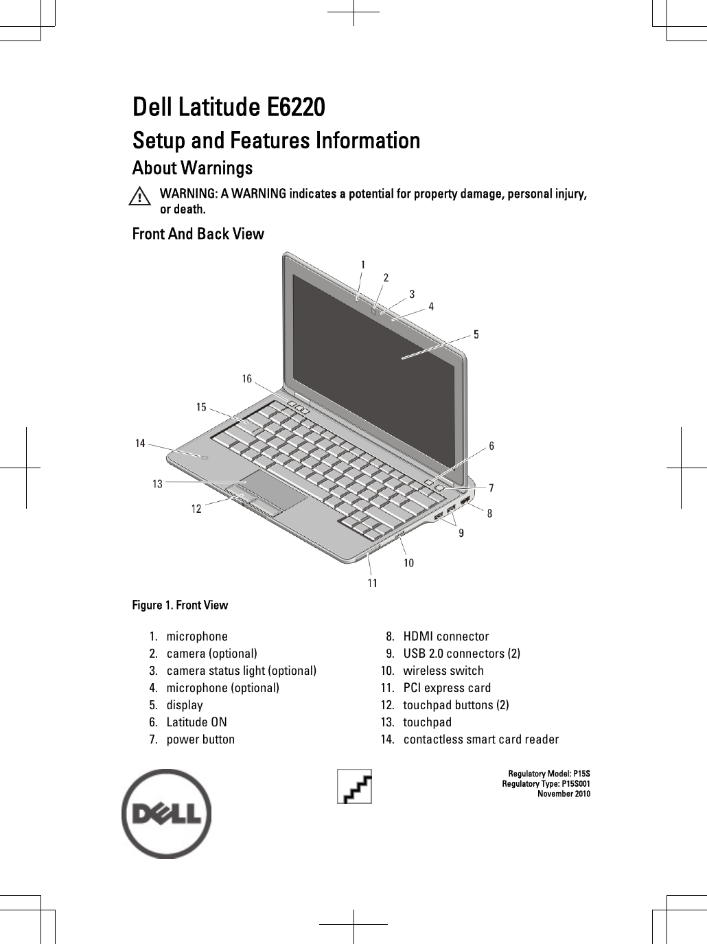 Dell Latitude E6220Setup and Features InformationAbout WarningsWARNING: A WARNING indicates a potential for property damage, personal injury,or death.Front And Back ViewFigure 1. Front View1. microphone2. camera (optional)3. camera status light (optional)4. microphone (optional)5. display6. Latitude ON7. power button8. HDMI connector9. USB 2.0 connectors (2)10. wireless switch11. PCI express card12. touchpad buttons (2)13. touchpad14. contactless smart card readerRegulatory Model: P15SRegulatory Type: P15S001November 2010