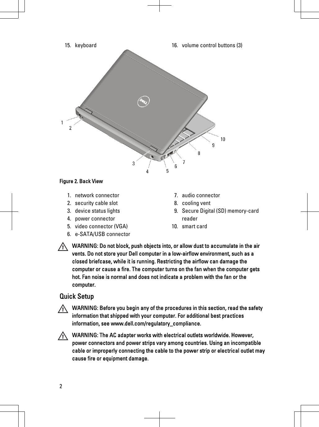 15. keyboard 16. volume control buttons (3)Figure 2. Back View1. network connector2. security cable slot3. device status lights4. power connector5. video connector (VGA)6. e-SATA/USB connector7. audio connector8. cooling vent9. Secure Digital (SD) memory-cardreader10. smart cardWARNING: Do not block, push objects into, or allow dust to accumulate in the airvents. Do not store your Dell computer in a low-airflow environment, such as aclosed briefcase, while it is running. Restricting the airflow can damage thecomputer or cause a fire. The computer turns on the fan when the computer getshot. Fan noise is normal and does not indicate a problem with the fan or thecomputer.Quick SetupWARNING: Before you begin any of the procedures in this section, read the safetyinformation that shipped with your computer. For additional best practicesinformation, see www.dell.com/regulatory_compliance.WARNING: The AC adapter works with electrical outlets worldwide. However,power connectors and power strips vary among countries. Using an incompatiblecable or improperly connecting the cable to the power strip or electrical outlet maycause fire or equipment damage.2