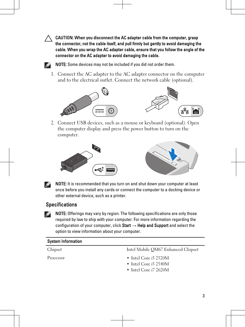 CAUTION: When you disconnect the AC adapter cable from the computer, graspthe connector, not the cable itself, and pull firmly but gently to avoid damaging thecable. When you wrap the AC adapter cable, ensure that you follow the angle of theconnector on the AC adapter to avoid damaging the cable.NOTE: Some devices may not be included if you did not order them.1. Connect the AC adapter to the AC adapter connector on the computerand to the electrical outlet. Connect the network cable (optional).2. Connect USB devices, such as a mouse or keyboard (optional). Openthe computer display and press the power button to turn on thecomputer.NOTE: It is recommended that you turn on and shut down your computer at leastonce before you install any cards or connect the computer to a docking device orother external device, such as a printer.SpecificationsNOTE: Offerings may vary by region. The following specifications are only thoserequired by law to ship with your computer. For more information regarding theconfiguration of your computer, click Start → Help and Support and select theoption to view information about your computer.System InformationChipset Intel Mobile QM67 Enhanced ChipsetProcessor • Intel Core i5 2520M• Intel Core i5 2540M• Intel Core i7 2620M3