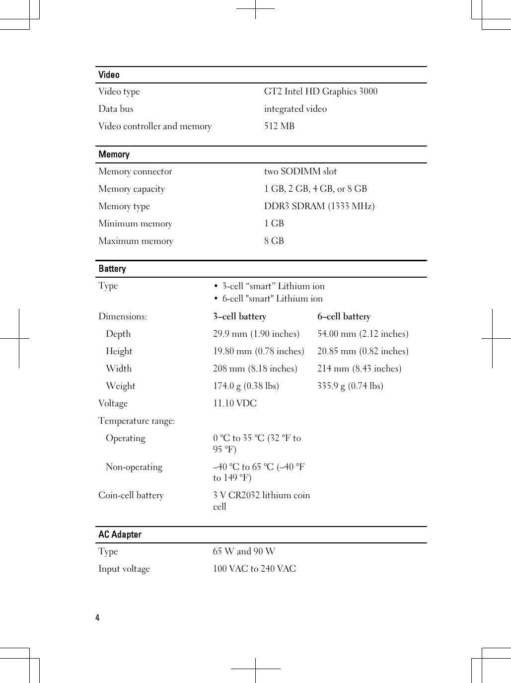 VideoVideo type GT2 Intel HD Graphics 3000Data bus integrated videoVideo controller and memory 512 MBMemoryMemory connector two SODIMM slotMemory capacity 1 GB, 2 GB, 4 GB, or 8 GBMemory type DDR3 SDRAM (1333 MHz)Minimum memory 1 GBMaximum memory 8 GBBatteryType • 3-cell “smart” Lithium ion• 6-cell &quot;smart&quot; Lithium ionDimensions: 3–cell battery 6–cell batteryDepth 29.9 mm (1.90 inches) 54.00 mm (2.12 inches)Height 19.80 mm (0.78 inches) 20.85 mm (0.82 inches)Width 208 mm (8.18 inches) 214 mm (8.43 inches)Weight 174.0 g (0.38 lbs) 335.9 g (0.74 lbs)Voltage 11.10 VDCTemperature range:Operating 0 °C to 35 °C (32 °F to95 °F)Non-operating –40 °C to 65 °C (–40 °Fto 149 °F)Coin-cell battery 3 V CR2032 lithium coincellAC AdapterType 65 W and 90 WInput voltage 100 VAC to 240 VAC4