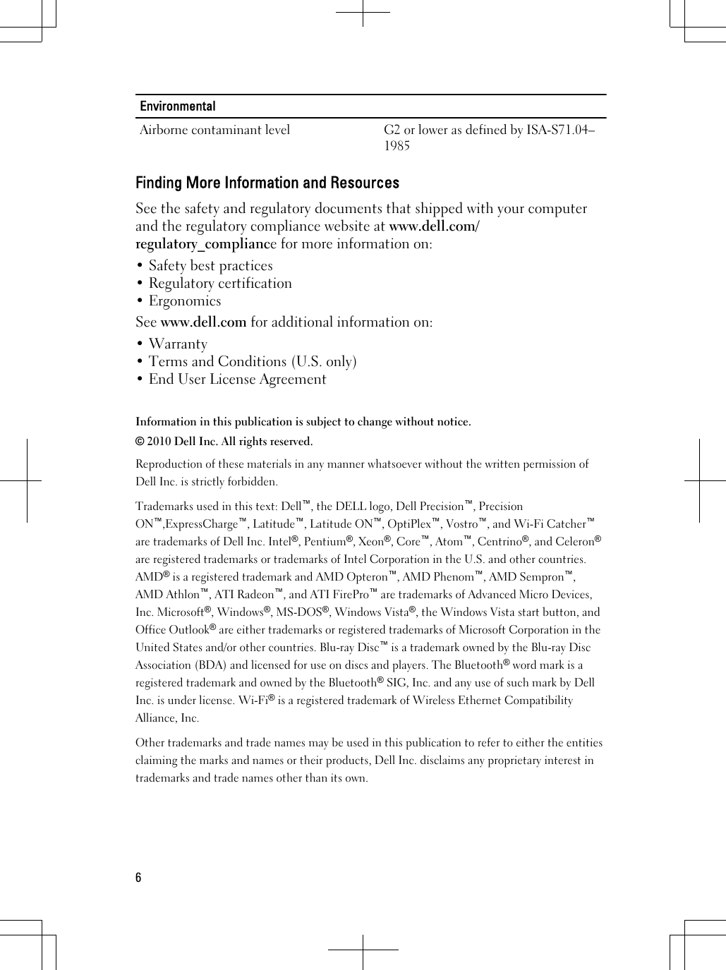 EnvironmentalAirborne contaminant level G2 or lower as defined by ISA-S71.04–1985Finding More Information and ResourcesSee the safety and regulatory documents that shipped with your computerand the regulatory compliance website at www.dell.com/regulatory_compliance for more information on:• Safety best practices• Regulatory certification• ErgonomicsSee www.dell.com for additional information on:• Warranty• Terms and Conditions (U.S. only)• End User License AgreementInformation in this publication is subject to change without notice.© 2010 Dell Inc. All rights reserved.Reproduction of these materials in any manner whatsoever without the written permission ofDell Inc. is strictly forbidden.Trademarks used in this text: Dell™, the DELL logo, Dell Precision™, PrecisionON™,ExpressCharge™, Latitude™, Latitude ON™, OptiPlex™, Vostro™, and Wi-Fi Catcher™are trademarks of Dell Inc. Intel®, Pentium®, Xeon®, Core™, Atom™, Centrino®, and Celeron®are registered trademarks or trademarks of Intel Corporation in the U.S. and other countries.AMD® is a registered trademark and AMD Opteron™, AMD Phenom™, AMD Sempron™,AMD Athlon™, ATI Radeon™, and ATI FirePro™ are trademarks of Advanced Micro Devices,Inc. Microsoft®, Windows®, MS-DOS®, Windows Vista®, the Windows Vista start button, andOffice Outlook® are either trademarks or registered trademarks of Microsoft Corporation in theUnited States and/or other countries. Blu-ray Disc™ is a trademark owned by the Blu-ray DiscAssociation (BDA) and licensed for use on discs and players. The Bluetooth® word mark is aregistered trademark and owned by the Bluetooth® SIG, Inc. and any use of such mark by DellInc. is under license. Wi-Fi® is a registered trademark of Wireless Ethernet CompatibilityAlliance, Inc.Other trademarks and trade names may be used in this publication to refer to either the entitiesclaiming the marks and names or their products, Dell Inc. disclaims any proprietary interest intrademarks and trade names other than its own.6