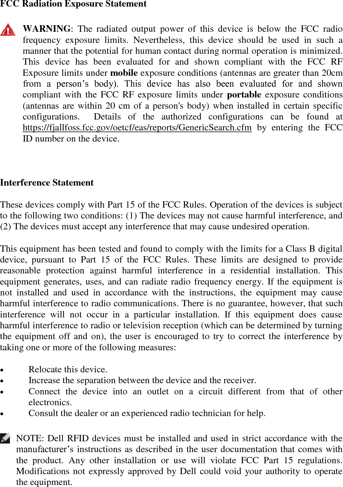 FCC Radiation Exposure Statement   WARNING:  The  radiated  output  power  of  this  device  is  below  the  FCC  radio frequency  exposure  limits.  Nevertheless,  this  device  should  be  used  in  such  a manner that the potential for human contact during normal operation is minimized. This  device  has  been  evaluated  for  and  shown  compliant  with  the  FCC  RF Exposure limits under mobile exposure conditions (antennas are greater than 20cm from  a  person’s  body).  This  device  has  also  been  evaluated  for  and  shown compliant with  the FCC RF exposure limits under  portable  exposure conditions (antennas are within 20 cm of a person&apos;s body) when installed in certain specific configurations.    Details  of  the  authorized  configurations  can  be  found  at https://fjallfoss.fcc.gov/oetcf/eas/reports/GenericSearch.cfm  by  entering  the  FCC ID number on the device.  Interference Statement These devices comply with Part 15 of the FCC Rules. Operation of the devices is subject to the following two conditions: (1) The devices may not cause harmful interference, and (2) The devices must accept any interference that may cause undesired operation. This equipment has been tested and found to comply with the limits for a Class B digital device,  pursuant  to  Part  15  of  the  FCC  Rules.  These  limits  are  designed  to  provide reasonable  protection  against  harmful  interference  in  a  residential  installation.  This equipment generates, uses, and can radiate radio frequency energy. If the equipment is not  installed  and  used  in  accordance  with  the  instructions,  the  equipment  may  cause harmful interference to radio communications. There is no guarantee, however, that such interference  will  not  occur  in  a  particular  installation.  If  this  equipment  does  cause harmful interference to radio or television reception (which can be determined by turning the equipment off and on), the user is encouraged to try to correct the interference by taking one or more of the following measures:  Relocate this device.   Increase the separation between the device and the receiver.   Connect  the  device  into  an  outlet  on  a  circuit  different  from  that  of  other electronics.   Consult the dealer or an experienced radio technician for help.   NOTE: Dell RFID devices must be installed and used in strict accordance with the manufacturer’s instructions as described in the user documentation that comes with the  product.  Any  other  installation  or  use  will  violate  FCC  Part  15  regulations. Modifications not expressly approved by Dell could void your authority to operate the equipment.  