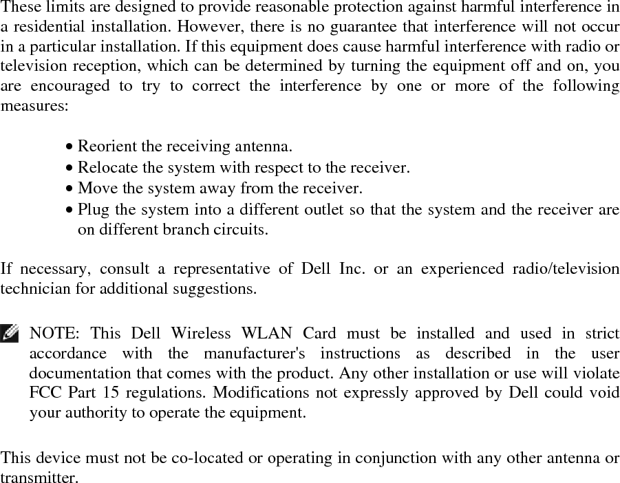 These limits are designed to provide reasonable protection against harmful interference in a residential installation. However, there is no guarantee that interference will not occur in a particular installation. If this equipment does cause harmful interference with radio or television reception, which can be determined by turning the equipment off and on, you are encouraged to try to correct the interference by one or more of the following measures:   • Reorient the receiving antenna. • Relocate the system with respect to the receiver. • Move the system away from the receiver. • Plug the system into a different outlet so that the system and the receiver are on different branch circuits.  If necessary, consult a representative of Dell Inc. or an experienced radio/television technician for additional suggestions.    NOTE: This Dell Wireless WLAN Card must be installed and used in strict accordance with the manufacturer&apos;s instructions as described in the user documentation that comes with the product. Any other installation or use will violate FCC Part 15 regulations. Modifications not expressly approved by Dell could void your authority to operate the equipment.  This device must not be co-located or operating in conjunction with any other antenna or transmitter.     