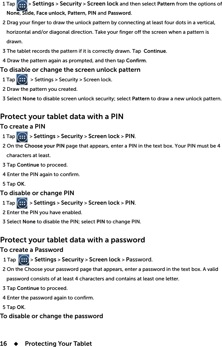 16      Protecting Your Tablet   1 Tap          &gt; Settings &gt; Security &gt; Screen lock and then select Pattern from the options of       None, Slide, Face unlock, Pattern, PIN and Password.  2      drawn.  3 The tablet records the pattern if it is correctly drawn. Tap Continue.ap Confirm.To disable or change the screen unlock pattern  1 Tap      &gt; Settings &gt; Security &gt; Screen lock.  2 Draw the pattern you created.  3 Select None to disable screen unlock security; select Pattern to draw a new unlock pattern.Protect your tablet data with a PINTo create a PIN   1 Tap           &gt; Settings &gt; Security &gt; Screen lock &gt; PIN.Choose your PIN     characters at least.  3 Tap Continue to proceed.  5 Tap OK.To disable or change PIN  1 Tap           &gt; Settings &gt; Security &gt; Screen lock &gt; PIN.  3 Select NonePINProtect your tablet data with a password To create a Password  1 Tap           &gt; Settings &gt; Security &gt; Screen lock &gt; Password.     password consists of at least 4 characters and contains at least one letter.  3 Tap Continue to proceed.  4 Enter the password again to confirm.  5 Tap OK.To disable or change the password
