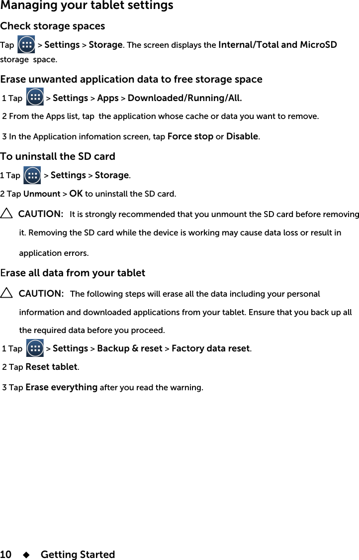 10    Getting StartedManaging your tablet settings Check storage spacesTap           &gt; Settings &gt; Storage. The screen displays the Internal/Total and MicroSD storage  space.Erase unwanted application data to free storage space 1 Tap           &gt; Settings &gt; Apps &gt; Downloaded/Running/All. Force stop or Disable.To uninstall the SD card1 Tap           &gt; Settings &gt; Storage. 2 Tap Unmount &gt; OK to uninstall the SD card.        CAUTION:          application errors.Erase all data from your tablet    CAUTION: The following steps will erase all the data including your personal          information and downloaded applications from your tablet. Ensure that you back up all  1 Tap           &gt; Settings &gt; Backup &amp; reset &gt; Factory data reset. 2 Tap Reset tablet. 3 Tap Erase everything after you read the warning.