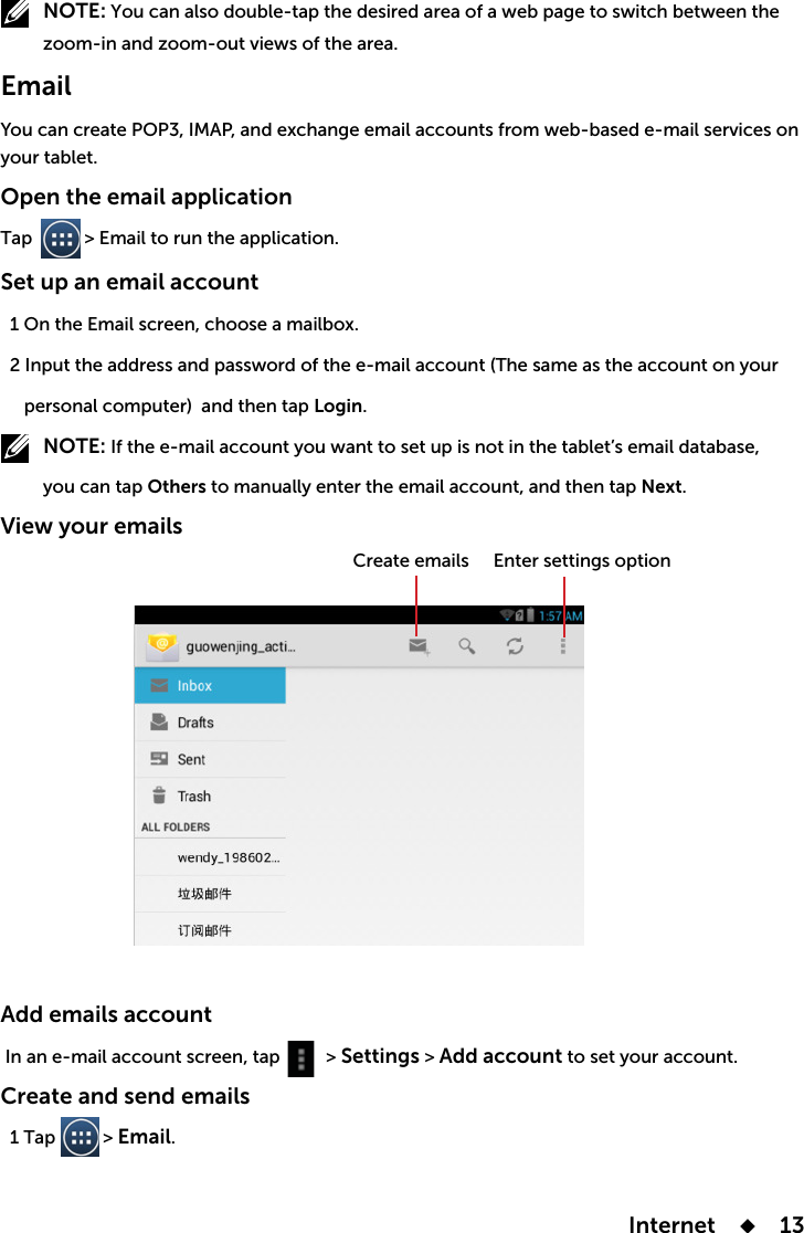  Internet      13         NOTE:Emailyour tablet.Open the email applicationTap           &gt; Email to run the application. Set up an email account  and then tap Login.         NOTE:         you can tap Others Next.View your emails Add emails account      &gt; Settings &gt; Add account to set your account.Create and send emails   1 Tap          &gt; Email.Enter settings optionCreate emails 