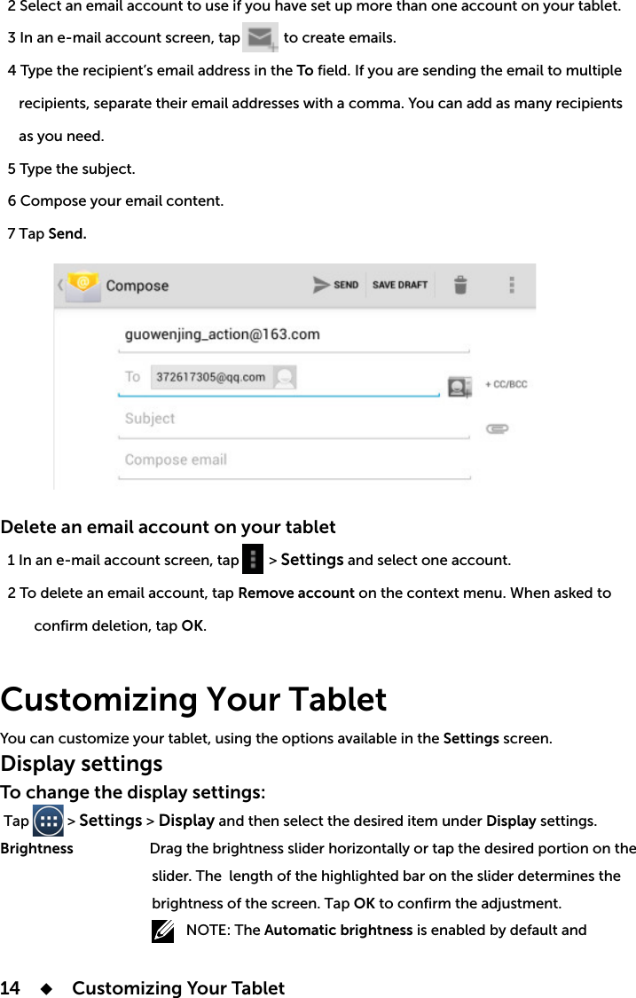 14      Customizing Your Tablet            to create emails.To     as you need.  5 Type the subject.  6 Compose your email content.  7 Tap Send.Delete an email account on your tablet    &gt; Settings and select one account.Remove accountOK.Customizing Your Tablet Settings screen.Display settingsTo change the display settings: Tap          &gt; Settings &gt; Display and then select the desired item under Display settings.Brightness                                        slider. The length of the highlighted bar on the slider determines the                                         brightness of the screen. Tap OK to confirm the adjustment.Automatic brightness is enabled by default and  