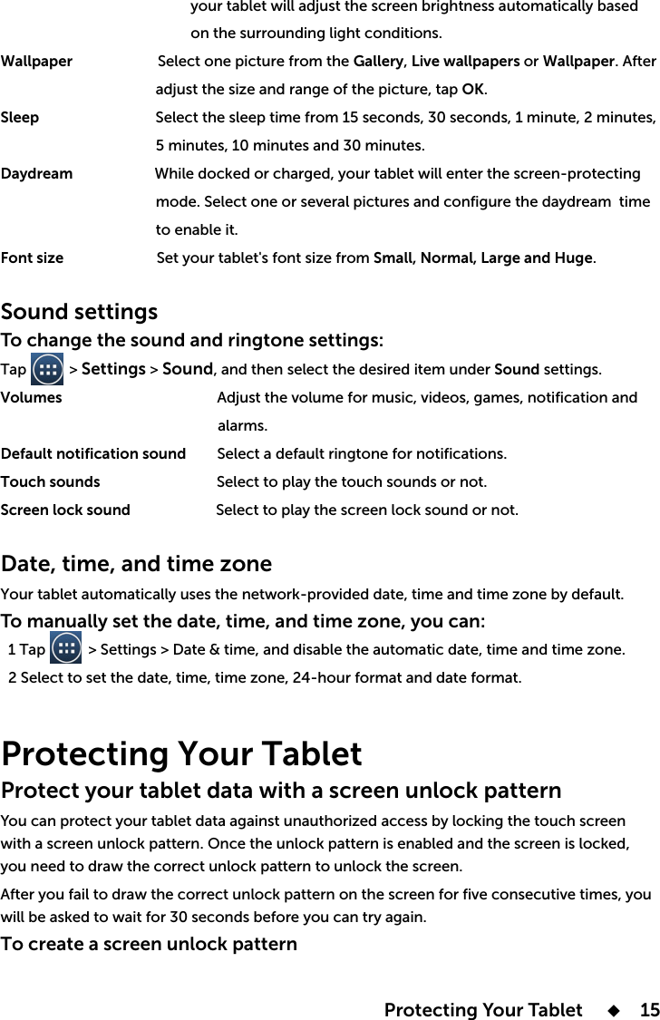  Protecting Your Tablet       15                                                 your tablet will adjust the screen brightness automatically based                                                  on the surrounding light conditions.Wallpaper                      Select one picture from the GalleryLive wallpapers or Wallpaper. After OK.SleepDaydream time                                         to enable it.  Font size Small, Normal, Large and Huge.Sound settingsTo change the sound and ringtone settings:Tap           &gt; Settings &gt; SoundSound settings. Volumes                                                         alarms.Default notification sound        Select a default ringtone for notifications.Touch sounds                              Select to play the touch sounds or not.Screen lock sound                      Select to play the screen lock sound or not.Date, time, and time zoneTo manually set the date, time, and time zone, you can: Protecting Your Tablet Protect your tablet data with a screen unlock patternyou need to draw the correct unlock pattern to unlock the screen.will be asked to wait for 30 seconds before you can try again. To create a screen unlock pattern 