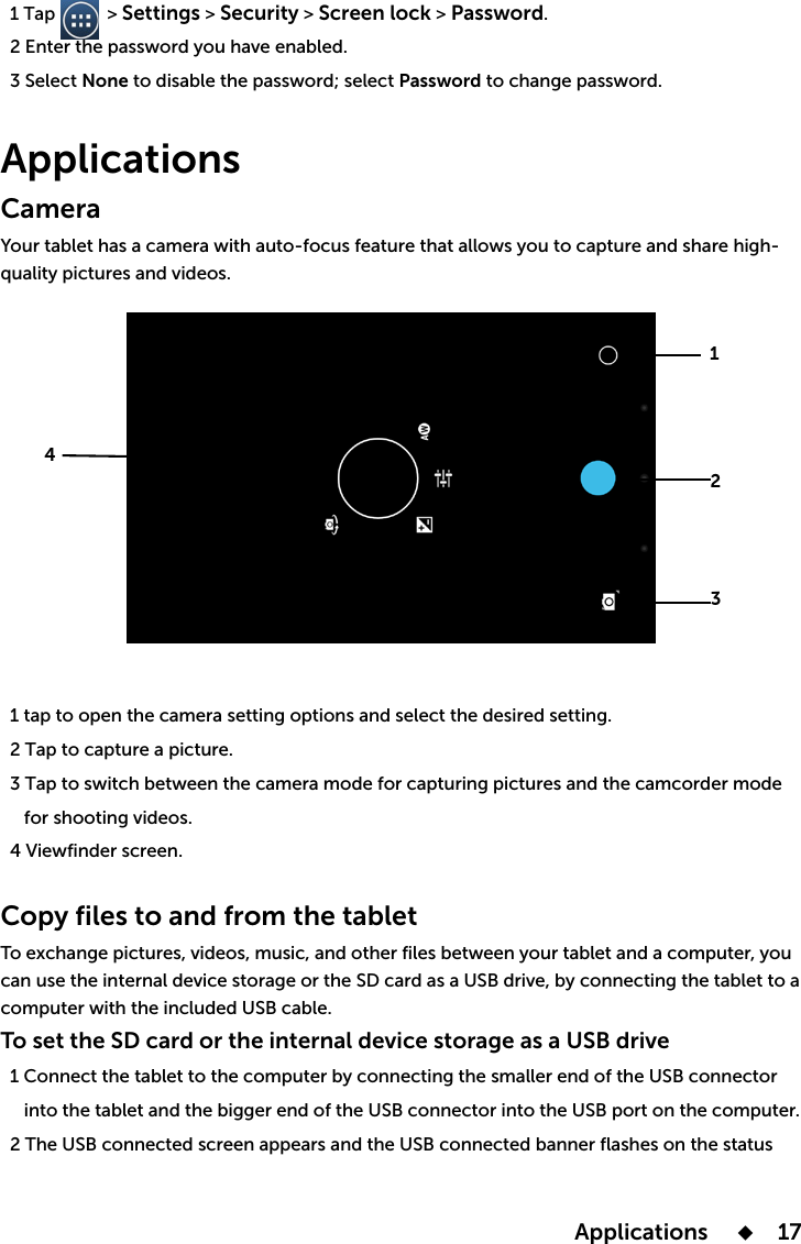  Applications       17  1 Tap           &gt; Settings &gt; Security &gt; Screen lock &gt; Password.  2 Enter the password  3 Select None to disable the password; select Password to change password.Applications Camera Your tablet  1 tap to open the camera setting options and select the desired setting.  2 Tap to capture a picture.  3 Tap to switch between the camera mode for capturing pictures and the camcorder mode   4 Viewfinder screen. Copy files to and from the tablettablettablet to a computer with the included USB cable.To set the SD card or the internal device storage as a USB drive  1 Connect the tablet to the computer by connecting the smaller end of the USB connector      into the tablet and the bigger end of the USB connector into the USB port on the computer.  2 The USB connected screen appears and the USB connected banner flashes on the status 1234
