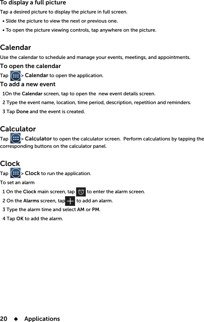 20    Applications To display a full pictureTap a desired picture to display the picture in full screen.Slideopenap anywhere on the picture.Calendar To open the calendarTap          &gt; Calendar to open the application. To add a new eventthe Calendar screenap to open the  new e  3 Tap Done CalculatorTap          &gt; Calculator to open the calculator screen. apping the corresponding buttons on the calculator panel.Clock Tap          &gt; Clock to run the application. To set an alarm Clock   to enter the alarm screen.Alarms   3 Type the alarm time and select AM or PM.  4 Tap OK to add the alarm.