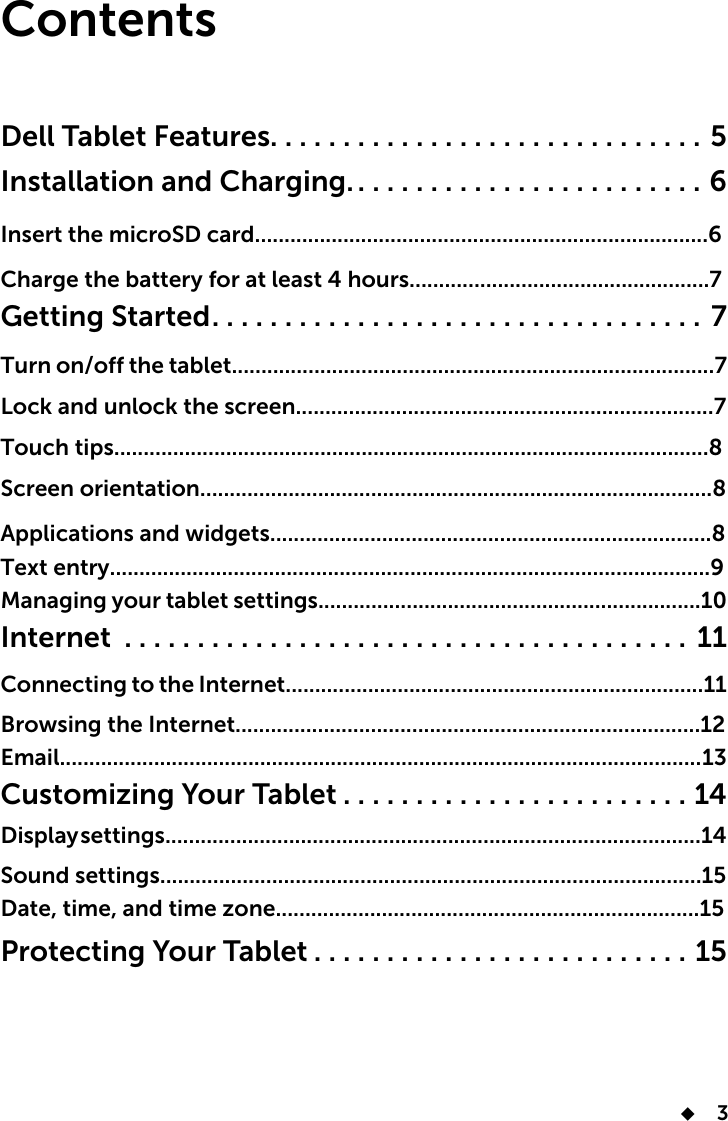       3ContentsDell Tablet Features..............................5Installation and Charging. ........................6Insert the microSD card.............................................................................6Charge the battery for at least 4 hours...................................................7Getting Started..................................7Turn on/off the tablet..................................................................................7 Lock and unlock the screen.......................................................................7Touch tips.....................................................................................................8Screen orientation.......................................................................................8 Applications and widgets...........................................................................8Text entry......................................................................................................9Managing your tablet settings.................................................................10Internet ....................................... 11Connecting to the Internet.......................................................................11Browsing the Internet...............................................................................12Email............................................................................................................. 13Customizing Your Tablet ........................14Display settings...........................................................................................14Sound settings............................................................................................15Date, time, and time zone........................................................................15Protecting Your Tablet ..........................15