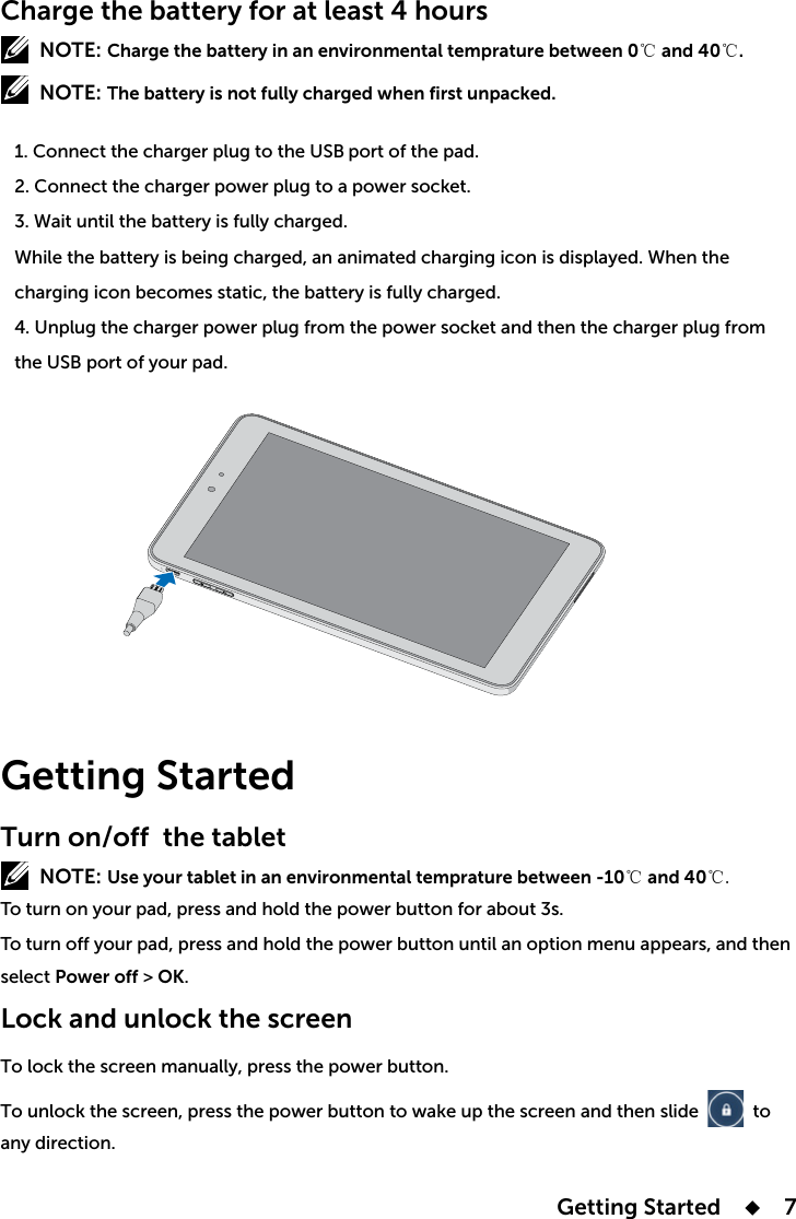  Getting Started      7Charge the battery for at least 4 hoursNOTE: Charge the battery in an environmental temprature between 0℃ and 40℃.NOTE: The battery is not fully charged when first unpacked.   1. Connect the charger plug to the USB port of the pad.    2. Connect the charger power plug to a power socket.   3. Wait until the battery is fully charged.   4. Unplug the charger power plug from the power socket and then the charger plug from    the USB port of your pad.Getting StartedTurn on/off the tablet NOTE: Use your tablet in an environmental temprature between -10℃ and 40℃.select Power off &gt; OK.Lock and unlock the screen    to any direction. 