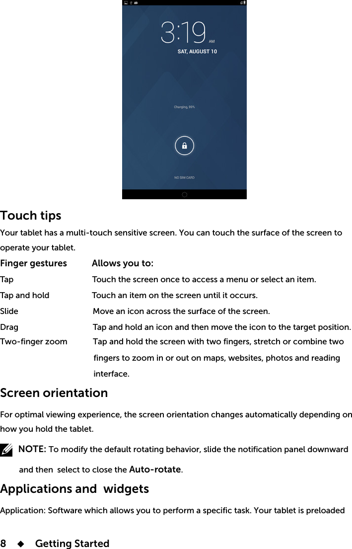 8    Getting StartedTouch tips   operate your tablet. Finger gestures           Allows you to: Tap                                     Touch the screen once to access a menu or select an item.Tap and hold                    Touch an item on the screen until it occurs.                                            interface. Screen orientation   how you hold the tablet.         NOTE:          and then select to close the Auto-rotate.Applications and widgets Application: Software which allows you to perform a specific task. Your tablet is preloaded 
