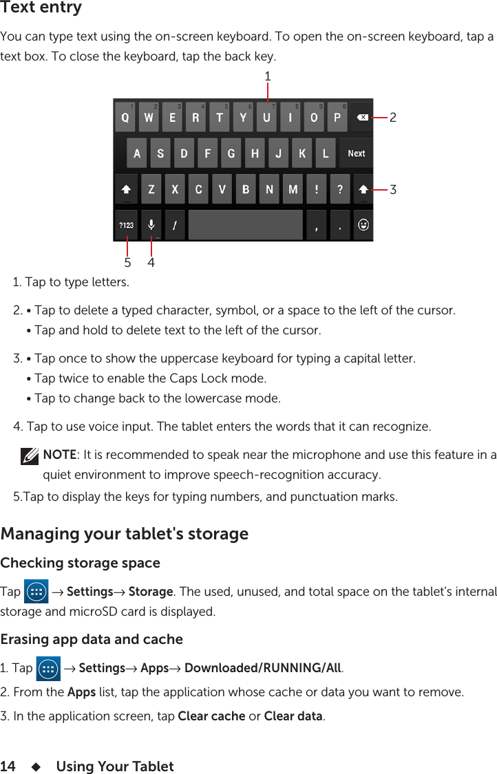 14      Using Your Tablet Text entry You can type text using the on-screen keyboard. To open the on-screen keyboard, tap a text box. To close the keyboard, tap the back key.    1. Tap to type letters.    2. • Tap to delete a typed character, symbol, or a space to the left of the cursor.        • Tap and hold to delete text to the left of the cursor.    3. • Tap once to show the uppercase keyboard for typing a capital letter.        • Tap twice to enable the Caps Lock mode.        • Tap to change back to the lowercase mode.    4. Tap to use voice input. The tablet enters the words that it can recognize.             NOTE: It is recommended to speak near the microphone and use this feature in a              quiet environment to improve speech-recognition accuracy.       5.Tap to display the keys for typing numbers, and punctuation marks.Managing your tablet&apos;s storageChecking storage spaceTap   → Settings→ Storage. The used, unused, and total space on the tablet&apos;s internal storage and microSD card is displayed.Erasing app data and cache1. Tap   → Settings→ Apps→ Downloaded/RUNNING/All.2. From the Apps list, tap the application whose cache or data you want to remove.3. In the application screen, tap Clear cache or Clear data.13452
