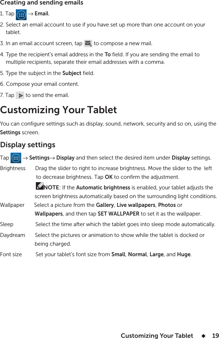  Customizing Your Tablet       19Creating and sending emails 1. Tap   → Email.2. Select an email account to use if you have set up more than one account on your     tablet.3. In an email account screen, tap   to compose a new mail.4. Type the recipient’s email address in the To field. If you are sending the email to     multiple recipients, separate their email addresses with a comma. 5. Type the subject in the Subject field.6. Compose your email content.7. Tap   to send the email.Customizing Your Tablet You can configure settings such as display, sound, network, security and so on, using the Settings screen.Display settingsTap   → Settings→ Display and then select the desired item under Display settings.Brightness       Drag the slider to right to increase brightness. Move the slider to the  left                          to decrease brightness. Tap OK to confirm the adjustment.                         NOTE: If the Automatic brightness is enabled, your tablet adjusts the                        screen brightness automatically based on the surrounding light conditions.Wallpaper       Select a picture from the Gallery, Live wallpapers, Photos or                         Wallpapers, and then tap SET WALLPAPER to set it as the wallpaper.Sleep                Select the time after which the tablet goes into sleep mode automatically.Daydream       Select the pictures or animation to show while the tablet is docked or                        being charged.                      Font size          Set your tablet&apos;s font size from Small, Normal, Large, and Huge.