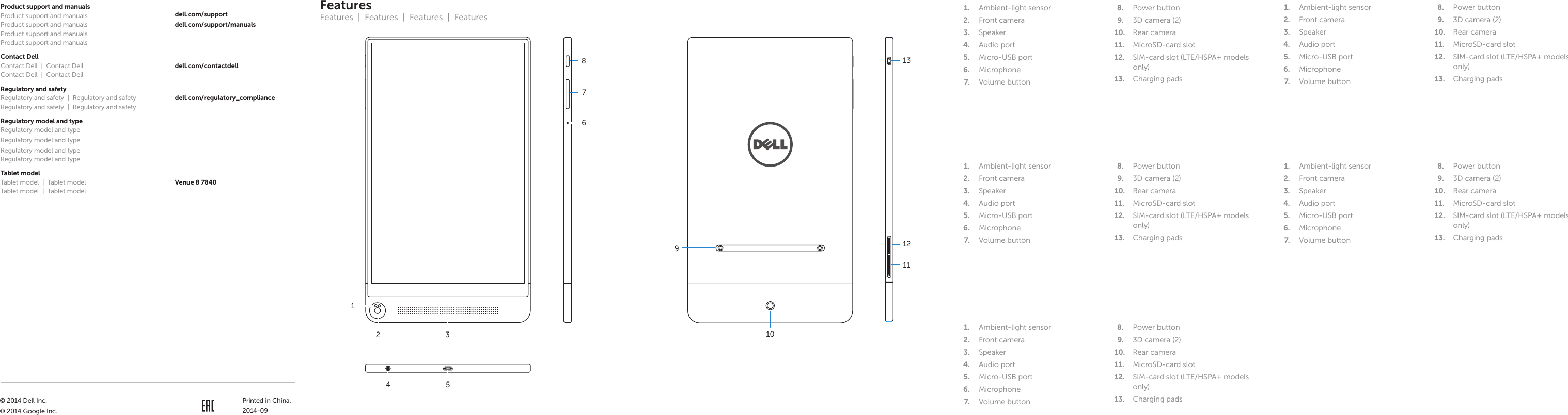 FeaturesFeatures  |  Features  |  Features  |  Features1.  Ambient-light sensor 2.  Front camera3.  Speaker4.  Audio port5.  Micro-USB port6.  Microphone7.  Volume button 8.  Power button9.  3D camera (2)10.  Rear camera11.  MicroSD-card slot12.  SIM-card slot (LTE/HSPA+ models only)13.  Charging pads8Product support and manualsProduct support and manualsProduct support and manualsProduct support and manualsProduct support and manualsdell.com/supportdell.com/support/manualsContact DellContact Dell  |  Contact DellContact Dell  |  Contact Delldell.com/contactdellRegulatory and safetyRegulatory and safety  |  Regulatory and safetyRegulatory and safety  |  Regulatory and safetydell.com/regulatory_complianceRegulatory model and typeRegulatory model and typeRegulatory model and typeRegulatory model and typeRegulatory model and typeTablet modelTablet model  |  Tablet modelTablet model  |  Tablet modelVenue 8 78407623131210Printed in China.2014-09914 51.  Ambient-light sensor 2.  Front camera3.  Speaker4.  Audio port5.  Micro-USB port6.  Microphone7.  Volume button 8.  Power button9.  3D camera (2)10.  Rear camera11.  MicroSD-card slot12.  SIM-card slot (LTE/HSPA+ models only)13.  Charging pads1.  Ambient-light sensor 2.  Front camera3.  Speaker4.  Audio port5.  Micro-USB port6.  Microphone7.  Volume button 8.  Power button9.  3D camera (2)10.  Rear camera11.  MicroSD-card slot12.  SIM-card slot (LTE/HSPA+ models only)13.  Charging pads1.  Ambient-light sensor 2.  Front camera3.  Speaker4.  Audio port5.  Micro-USB port6.  Microphone7.  Volume button 8.  Power button9.  3D camera (2)10.  Rear camera11.  MicroSD-card slot12.  SIM-card slot (LTE/HSPA+ models only)13.  Charging pads1.  Ambient-light sensor 2.  Front camera3.  Speaker4.  Audio port5.  Micro-USB port6.  Microphone7.  Volume button 8.  Power button9.  3D camera (2)10.  Rear camera11.  MicroSD-card slot12.  SIM-card slot (LTE/HSPA+ models only)13.  Charging pads© 2014 Dell Inc.© 2014 Google Inc.11T02E T02E001