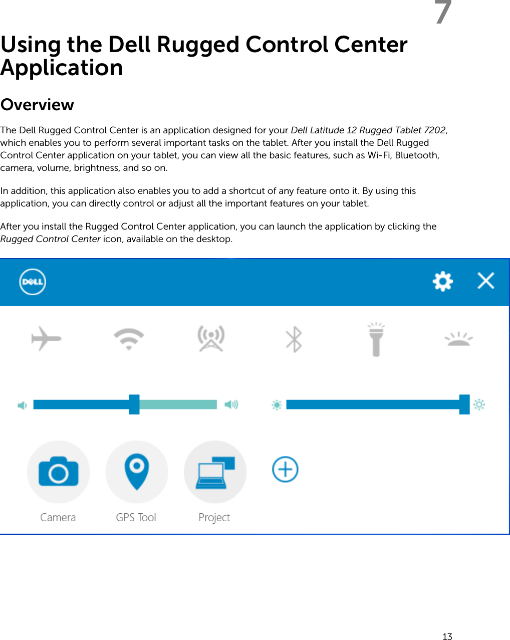7Using the Dell Rugged Control Center ApplicationOverviewThe Dell Rugged Control Center is an application designed for your Dell Latitude 12 Rugged Tablet 7202, which enables you to perform several important tasks on the tablet. After you install the Dell Rugged Control Center application on your tablet, you can view all the basic features, such as Wi-Fi, Bluetooth, camera, volume, brightness, and so on.In addition, this application also enables you to add a shortcut of any feature onto it. By using this application, you can directly control or adjust all the important features on your tablet.After you install the Rugged Control Center application, you can launch the application by clicking the Rugged Control Center icon, available on the desktop.13