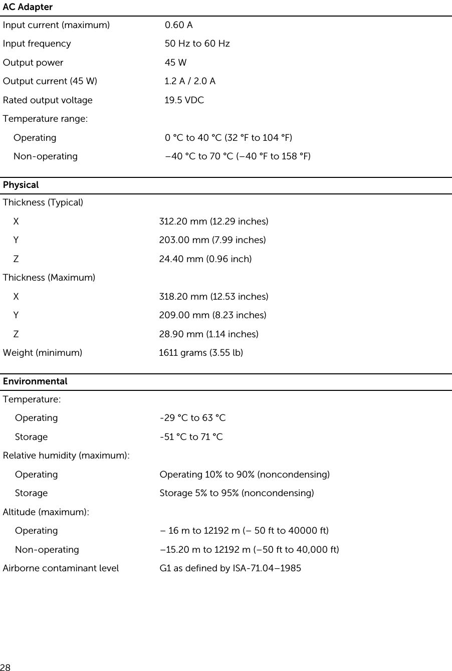 AC AdapterInput current (maximum) 0.60 AInput frequency 50 Hz to 60 HzOutput power 45 WOutput current (45 W) 1.2 A / 2.0 ARated output voltage 19.5 VDCTemperature range:Operating 0 °C to 40 °C (32 °F to 104 °F)Non-operating –40 °C to 70 °C (–40 °F to 158 °F)PhysicalThickness (Typical)X 312.20 mm (12.29 inches)Y 203.00 mm (7.99 inches)Z 24.40 mm (0.96 inch)Thickness (Maximum)X 318.20 mm (12.53 inches)Y 209.00 mm (8.23 inches)Z 28.90 mm (1.14 inches)Weight (minimum) 1611 grams (3.55 lb)EnvironmentalTemperature:Operating -29 °C to 63 °CStorage -51 °C to 71 °CRelative humidity (maximum):Operating Operating 10% to 90% (noncondensing)Storage Storage 5% to 95% (noncondensing)Altitude (maximum):Operating – 16 m to 12192 m (– 50 ft to 40000 ft)Non-operating –15.20 m to 12192 m (–50 ft to 40,000 ft)Airborne contaminant level G1 as defined by ISA-71.04–1985 28