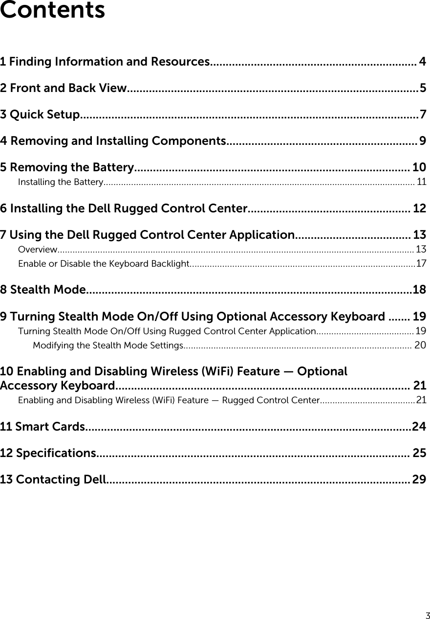 Contents1 Finding Information and Resources.................................................................. 42 Front and Back View.............................................................................................53 Quick Setup............................................................................................................74 Removing and Installing Components.............................................................95 Removing the Battery........................................................................................ 10Installing the Battery............................................................................................................................ 116 Installing the Dell Rugged Control Center.................................................... 127 Using the Dell Rugged Control Center Application..................................... 13Overview.............................................................................................................................................. 13Enable or Disable the Keyboard Backlight..........................................................................................178 Stealth Mode........................................................................................................189 Turning Stealth Mode On/Off Using Optional Accessory Keyboard ....... 19Turning Stealth Mode On/Off Using Rugged Control Center Application....................................... 19Modifying the Stealth Mode Settings........................................................................................... 2010 Enabling and Disabling Wireless (WiFi) Feature — Optional Accessory Keyboard.............................................................................................. 21Enabling and Disabling Wireless (WiFi) Feature — Rugged Control Center......................................2111 Smart Cards........................................................................................................2412 Specifications.................................................................................................... 2513 Contacting Dell.................................................................................................293