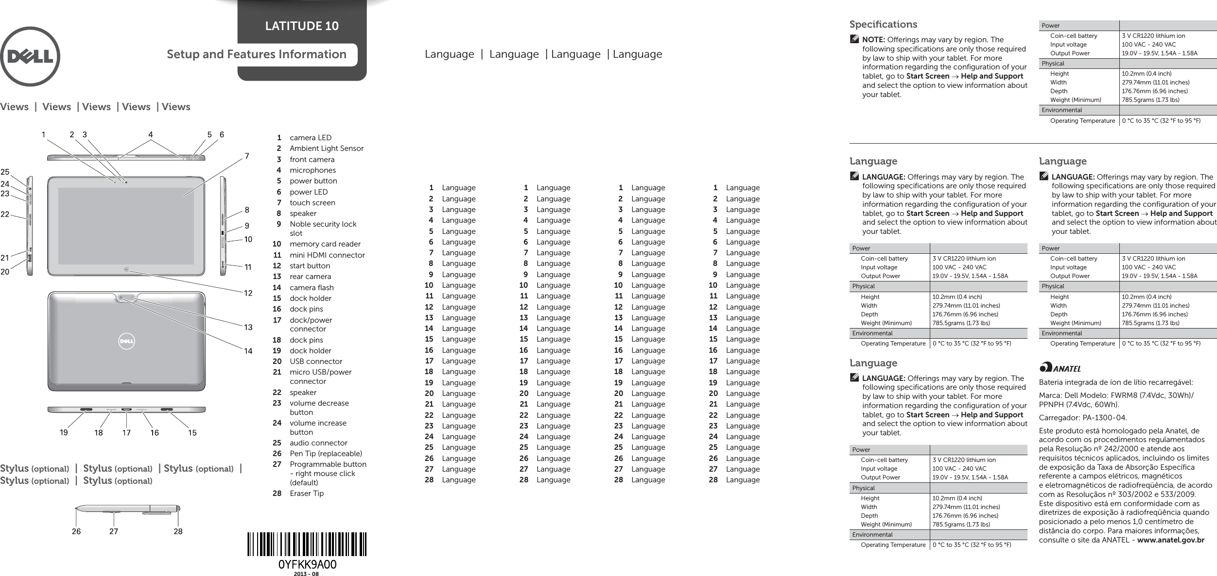 LATITUDE 10Setup and Features Informationcamera LED1 Ambient Light Sensor 2 front camera3 microphones4 power button5 power LED6 touch screen7 speaker8 Noble security lock 9 slotmemory card reader10 mini HDMI connector11 start button12 rear camera13 camera ﬂ ash14 dock holder15 dock pins16 dock/power 17 connectordock pins18 dock holder19 USB connector20 micro USB/power 21 connectorspeaker22 volume decrease 23 buttonvolume increase 24 buttonaudio connector25 Pen Tip (replaceable)26 Programmable button 27 - right mouse click (default)Eraser Tip28 Views  |  Views  | Views  | Views  | ViewsLanguage  |  Language  | Language  | LanguageLanguage1 Language2 Language3 Language4 Language5 Language6 Language7 Language8 Language9 Language10 Language11 Language12 Language13 Language14 Language15 Language16 Language17 Language18 Language19 Language20 Language21 Language22 Language23 Language24 Language25 Language26 Language27 Language28 Language1 Language2 Language3 Language4 Language5 Language6 Language7 Language8 Language9 Language10 Language11 Language12 Language13 Language14 Language15 Language16 Language17 Language18 Language19 Language20 Language21 Language22 Language23 Language24 Language25 Language26 Language27 Language28 Language1 Language2 Language3 Language4 Language5 Language6 Language7 Language8 Language9 Language10 Language11 Language12 Language13 Language14 Language15 Language16 Language17 Language18 Language19 Language20 Language21 Language22 Language23 Language24 Language25 Language26 Language27 Language28 Language1 Language2 Language3 Language4 Language5 Language6 Language7 Language8 Language9 Language10 Language11 Language12 Language13 Language14 Language15 Language16 Language17 Language18 Language19 Language20 Language21 Language22 Language23 Language24 Language25 Language26 Language27 Language28 LanguageLANGUAGE: O erings may vary by region. The following speciﬁ cations are only those required by law to ship with your tablet. For more information regarding the conﬁ guration of your tablet, go to Start Screen  Help and Support and select the option to view information about your tablet.PowerCoin-cell batteryInput voltageOutput Power3 V CR1220 lithium ion100 VAC - 240 VAC19.0V - 19.5V, 1.54A - 1.58APhysicalHeightWidthDepthWeight (Minimum)10.2mm (0.4 inch)279.74mm (11.01 inches)176.76mm (6.96 inches)785.5grams (1.73 lbs)EnvironmentalOperating Temperature 0 °C to 35 °C (32 °F to 95 °F)LanguageLANGUAGE: O erings may vary by region. The following speciﬁ cations are only those required by law to ship with your tablet. For more information regarding the conﬁ guration of your tablet, go to Start Screen  Help and Support and select the option to view information about your tablet.PowerCoin-cell batteryInput voltageOutput Power3 V CR1220 lithium ion100 VAC - 240 VAC19.0V - 19.5V, 1.54A - 1.58APhysicalHeightWidthDepthWeight (Minimum)10.2mm (0.4 inch)279.74mm (11.01 inches)176.76mm (6.96 inches)785.5grams (1.73 lbs)EnvironmentalOperating Temperature 0 °C to 35 °C (32 °F to 95 °F)LanguageLANGUAGE: O erings may vary by region. The following speciﬁ cations are only those required by law to ship with your tablet. For more information regarding the conﬁ guration of your tablet, go to Start Screen  Help and Support and select the option to view information about your tablet.PowerCoin-cell batteryInput voltageOutput Power3 V CR1220 lithium ion100 VAC - 240 VAC19.0V - 19.5V, 1.54A - 1.58APhysicalHeightWidthDepthWeight (Minimum)10.2mm (0.4 inch)279.74mm (11.01 inches)176.76mm (6.96 inches)785.5grams (1.73 lbs)EnvironmentalOperating Temperature 0 °C to 35 °C (32 °F to 95 °F)Bateria integrada de íon de lítio recarregável: Marca: Dell Modelo: FWRM8 (7.4Vdc, 30Wh)/ PPNPH (7.4Vdc, 60Wh). Carregador: PA-1300-04. Este produto está homologado pela Anatel, de acordo com os procedimentos regulamentados pela Resolução nº 242/2000 e atende aos requisitos técnicos aplicados, incluindo os limites de exposição da Taxa de Absorção Especíﬁ ca referente a campos elétricos, magnéticos e eletromagnéticos de radiofreqüência, de acordo com as Resoluçãos nº 303/2002 e 533/2009. Este dispositivo está em conformidade com as diretrizes de exposição à radiofreqüência quando posicionado a pelo menos 1,0 centímetro de distância do corpo. Para maiores informações, consulte o site da ANATEL - www.anatel.gov.brSpeciﬁ cationsNOTE: O erings may vary by region. The following speciﬁ cations are only those required by law to ship with your tablet. For more information regarding the conﬁ guration of your tablet, go to Start Screen  Help and Support and select the option to view information about your tablet.PowerCoin-cell batteryInput voltageOutput Power3 V CR1220 lithium ion100 VAC - 240 VAC19.0V - 19.5V, 1.54A - 1.58APhysicalHeightWidthDepthWeight (Minimum)10.2mm (0.4 inch)279.74mm (11.01 inches)176.76mm (6.96 inches)785.5grams (1.73 lbs)EnvironmentalOperating Temperature 0 °C to 35 °C (32 °F to 95 °F)Stylus (optional)  |  Stylus (optional)  | Stylus (optional)  | Stylus (optional)  |  Stylus (optional)2013 - 08