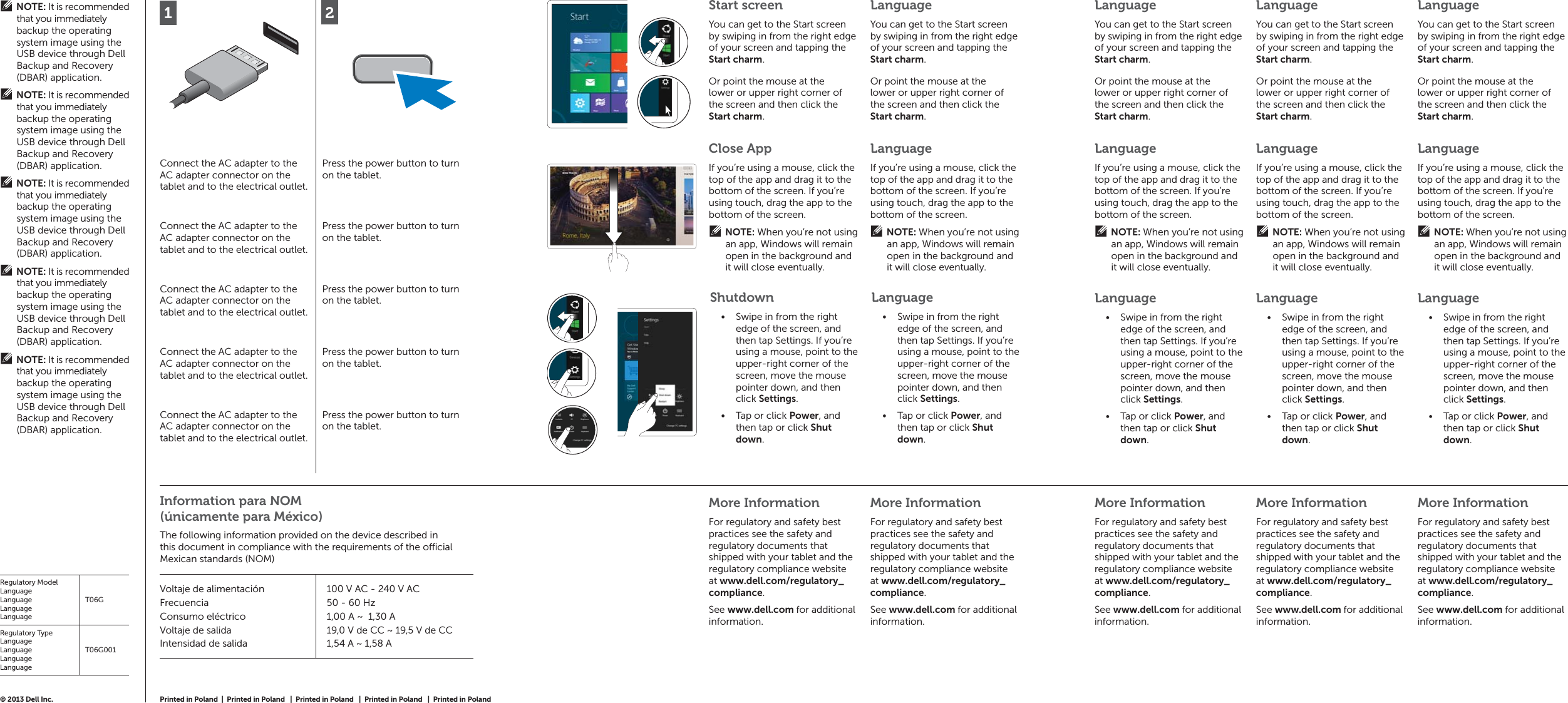 12Connect the AC adapter to the AC adapter connector on the tablet and to the electrical outlet.Press the power button to turn on the tablet.Connect the AC adapter to the AC adapter connector on the tablet and to the electrical outlet.Press the power button to turn on the tablet.Connect the AC adapter to the AC adapter connector on the tablet and to the electrical outlet.Press the power button to turn on the tablet.Connect the AC adapter to the AC adapter connector on the tablet and to the electrical outlet.Press the power button to turn on the tablet.Connect the AC adapter to the AC adapter connector on the tablet and to the electrical outlet.Press the power button to turn on the tablet.More InformationFor regulatory and safety best practices see the safety and regulatory documents that shipped with your tablet and the regulatory compliance website at www.dell.com/regulatory_compliance.See www.dell.com for additional information.More InformationFor regulatory and safety best practices see the safety and regulatory documents that shipped with your tablet and the regulatory compliance website at www.dell.com/regulatory_compliance.See www.dell.com for additional information.More InformationFor regulatory and safety best practices see the safety and regulatory documents that shipped with your tablet and the regulatory compliance website at www.dell.com/regulatory_compliance.See www.dell.com for additional information.More InformationFor regulatory and safety best practices see the safety and regulatory documents that shipped with your tablet and the regulatory compliance website at www.dell.com/regulatory_compliance.See www.dell.com for additional information.More InformationFor regulatory and safety best practices see the safety and regulatory documents that shipped with your tablet and the regulatory compliance website at www.dell.com/regulatory_compliance.See www.dell.com for additional information.© 2013 Dell Inc. Start screenYou can get to the Start screen by swiping in from the right edge of your screen and tapping the Start charm.LanguageYou can get to the Start screen by swiping in from the right edge of your screen and tapping the Start charm.Close AppIf you’re using a mouse, click the top of the app and drag it to the bottom of the screen. If you’re using touch, drag the app to the bottom of the screen.NOTE: When you’re not using an app, Windows will remain open in the background and it will close eventually.LanguageIf you’re using a mouse, click the top of the app and drag it to the bottom of the screen. If you’re using touch, drag the app to the bottom of the screen.NOTE: When you’re not using an app, Windows will remain open in the background and it will close eventually.ShutdownSwipe in from the right • edge of the screen, and then tap Settings. If you’re using a mouse, point to the upper-right corner of the screen, move the mouse pointer down, and then click Settings.Tap or click •  Power, and then tap or click Shut down.LanguageSwipe in from the right • edge of the screen, and then tap Settings. If you’re using a mouse, point to the upper-right corner of the screen, move the mouse pointer down, and then click Settings.Tap or click •  Power, and then tap or click Shut down.LanguageIf you’re using a mouse, click the top of the app and drag it to the bottom of the screen. If you’re using touch, drag the app to the bottom of the screen.NOTE: When you’re not using an app, Windows will remain open in the background and it will close eventually.LanguageIf you’re using a mouse, click the top of the app and drag it to the bottom of the screen. If you’re using touch, drag the app to the bottom of the screen.NOTE: When you’re not using an app, Windows will remain open in the background and it will close eventually.LanguageIf you’re using a mouse, click the top of the app and drag it to the bottom of the screen. If you’re using touch, drag the app to the bottom of the screen.NOTE: When you’re not using an app, Windows will remain open in the background and it will close eventually.LanguageSwipe in from the right • edge of the screen, and then tap Settings. If you’re using a mouse, point to the upper-right corner of the screen, move the mouse pointer down, and then click Settings.Tap or click •  Power, and then tap or click Shut down.LanguageSwipe in from the right • edge of the screen, and then tap Settings. If you’re using a mouse, point to the upper-right corner of the screen, move the mouse pointer down, and then click Settings.Tap or click •  Power, and then tap or click Shut down.LanguageSwipe in from the right • edge of the screen, and then tap Settings. If you’re using a mouse, point to the upper-right corner of the screen, move the mouse pointer down, and then click Settings.Tap or click •  Power, and then tap or click Shut down.Or point the mouse at the lower or upper right corner of the screen and then click the Start charm. Or point the mouse at the lower or upper right corner of the screen and then click the Start charm. LanguageYou can get to the Start screen by swiping in from the right edge of your screen and tapping the Start charm.LanguageYou can get to the Start screen by swiping in from the right edge of your screen and tapping the Start charm.LanguageYou can get to the Start screen by swiping in from the right edge of your screen and tapping the Start charm.Or point the mouse at the lower or upper right corner of the screen and then click the Start charm. Or point the mouse at the lower or upper right corner of the screen and then click the Start charm.  Or point the mouse at the lower or upper right corner of the screen and then click the Start charm. Information para NOM (únicamente para México)The following information provided on the device described in this document in compliance with the requirements of the o  cial Mexican standards (NOM)Voltaje de alimentaciónFrecuenciaConsumo eléctricoVoltaje de salidaIntensidad de salida100 V AC - 240 V AC50 - 60 Hz1,00 A ~  1,30 A19,0 V de CC ~ 19,5 V de CC1,54 A ~ 1,58 ANOTE: It is recommended that you immediately backup the operating system image using the USB device through Dell Backup and Recovery (DBAR) application.NOTE: It is recommended that you immediately backup the operating system image using the USB device through Dell Backup and Recovery (DBAR) application.NOTE: It is recommended that you immediately backup the operating system image using the USB device through Dell Backup and Recovery (DBAR) application.NOTE: It is recommended that you immediately backup the operating system image using the USB device through Dell Backup and Recovery (DBAR) application.NOTE: It is recommended that you immediately backup the operating system image using the USB device through Dell Backup and Recovery (DBAR) application.Regulatory ModelLanguageLanguageLanguageLanguageT06GRegulatory TypeLanguageLanguageLanguageLanguageT06G001Printed in Poland  |  Printed in Poland   |  Printed in Poland   |  Printed in Poland   |  Printed in Poland 