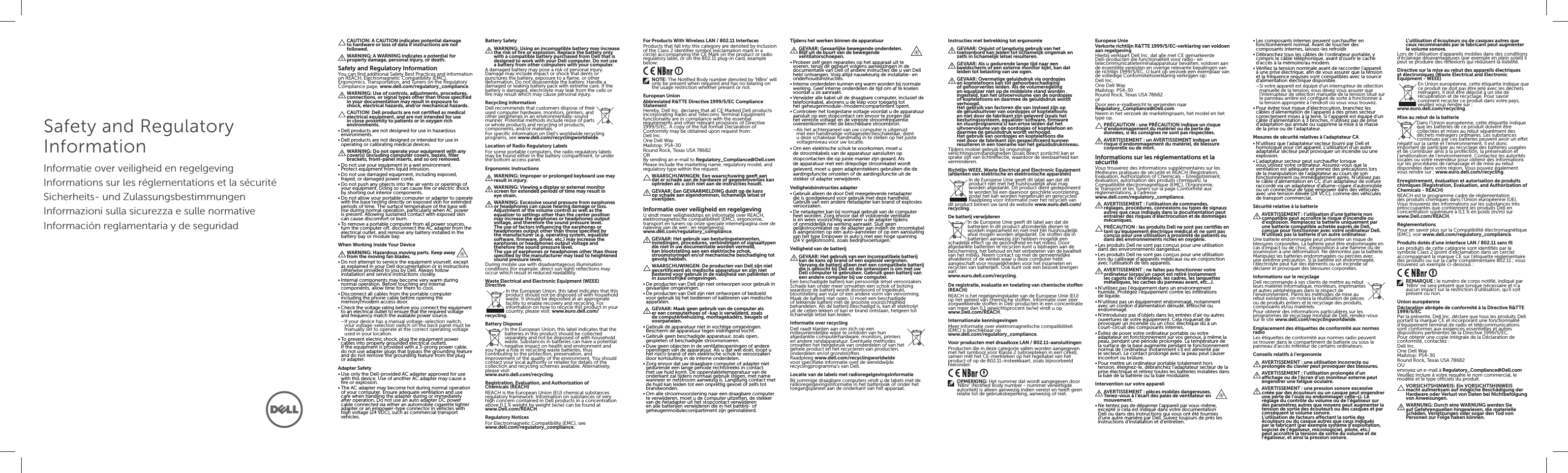 Safety and Regulatory InformationInformatie over veiligheid en regelgevingInformations sur les réglementations et la sécuritéSicherheits- und ZulassungsbestimmungenInformazioni sulla sicurezza e sulle normativeInformación reglamentaria y de seguridadCAUTION: A CAUTION indicates potential damage to hardware or loss of data if instructions are not followed.WARNING: A WARNING indicates a potential for property damage, personal injury, or death.Safety and Regulatory InformationYou can find additional Safety Best Practices and information on REACH, Electromagnetic Compatibility (EMC), Ergonomics, Transportation, and Tuners on the Regulatory Compliance page, www.dell.com/regulatory_compliance.WARNING: Use of controls, adjustments, procedures, connections, or signal types other than those specified in your documentation may result in exposure to shock, electrical hazards, and/or mechanical hazards.CAUTION: Dell products are not certified as medical electrical equipment, and are not intended for use in close proximity to patients or in oxygen rich environments.•Dell products are not designed for use in hazardous environments.•Dell products are not designed or intended for use in operating or calibrating medical devices.WARNING: Do not operate your equipment with any cover(s) (including computer covers, bezels, filler brackets, front-panel inserts, and so on) removed.•Do not use your equipment in a wet environment. Protectequipment from liquid intrusion.•Do not use damaged equipment, including exposed, frayed, or damaged power cords.•Do not push any objects into the air vents or openings of your equipment. Doing so can cause fire or electric shock by shorting out interior components.•Do not allow your portable computer or adapter to operate with the base resting directly on exposed skin for extended periods of time. The surface temperature of the base will rise during normal operation, particularly when ACpower is present. Allowing sustained contact with exposed skin can cause discomfort or burn.•To remove a portable computer from all power sources, turn the computer off, disconnect the ACadapter from the electrical outlet, and remove any battery installed in the battery bay or module bay.When Working Inside Your DeviceWARNING: Hazardous moving parts. Keep away from the moving fan blades.•Do not attempt to service the equipment yourself, except as explained in your Dell documentation or in instructions otherwise provided to you by Dell. Always follow installation and service instructions closely.•Internal components may become very warm during normal operation. Before touching any internal components, allow time for them to cool.•Disconnect all cables from the portable computer including the phone cable before opening the  memory/modem access door.•Check the voltage rating before you connect the equipment to an electrical outlet to ensure that the required voltage and frequency match the available power source. –If your device has a manual voltage-selection switch, your voltage-selection switch on the back panel must be manually set to operate at the correct operating voltage used in your location.•To prevent electric shock, plug the equipment power cables into properly grounded electrical outlets. Iftheequipment is provided with a 3-prong power cable, do not use adapter plugs that bypass the grounding feature and do not remove the grounding feature from the plug or adapter.Adapter Safety•Use only the Dell-provided AC adapter approved for use with this device. Use of another AC adapter may cause a fire or explosion.•The AC adapter may become hot during normal operation of your computer. Ensure adequate ventilation and use care when handling the adapter during or immediately after operation. Do not use an auto adapter DC power cable connected via either an automobile cigarette lighter adapter or an empower-type connector in vehicles with high voltage (24 VDC), such as commercial transport vehicles.Battery SafetyWARNING: Using an incompatible battery may increase the risk of fire or explosion. Replace the battery only with a compatible battery purchased from Dell that is designed to work with your Dell computer. Do not use a battery from other computers with your computer.A damaged battery may pose a risk of personal injury. Damage may include impact or shock that dents or punctures the battery, exposure to a flame, or other deformation. Do not disassemble the battery. Handle a damaged or leaking battery pack with extreme care. If the battery is damaged, electrolyte may leak from the cells or fire may result which may cause personal injury.Recycling InformationDell recommends that customers dispose of their used computer hardware, monitors, printers, and other peripherals in an environmentally-sound manner. Potential methods include reuse of parts or whole products and recycling of products, components,and/or materials.For specific information on Dell’s worldwide recycling programs, see www.dell.com/recyclingworldwide.Location of Radio Regulatory LabelsFor some portable computers, the radio regulatory labels may be found either in the battery compartment, or under the bottom access panel.Ergonomic InstructionsWARNING: Improper or prolonged keyboard use may result in injury.WARNING: Viewing a display or external monitor screen for extended periods of time may result in eye strain.WARNING: Excessive sound pressure from earphones or headphones can cause hearing damage or loss. Adjustment of the volume control as well as the equalizer to settings other than the center position may increase the earphones or headphones output voltage, and therefore the sound pressure level. The use of factors influencing the earphones or headphones output other than those specified by the manufacturer (e.g. operating system, equalizer software, firmware, driver, etc.) may increase the earphones or headphones output voltage and therefore the sound pressure level.  The use of earphones or headphones other than those specified by the manufacturer may lead to heightened sound pressure level.During mobile use with disadvantageous illumination conditions (for example: direct sun light) reflections may occur which result in reduced readability.Waste Electrical and Electronic Equipment (WEEE) DirectiveIn the European Union, this label indicates that this product should not be disposed of with household waste. It should be deposited at an appropriate facility to enable recovery and recycling. For information on how to recycle this product in your country, please visit: www.euro.dell.com/recycling.Battery DisposalIn the European Union, this label indicates that the batteries in this product should be collected separately and not be disposed of with household waste. Substances in batteries can have a potential negative impact on health and environment and you have a role in recycling waste batteries, thus contributing to the protection, preservation, and improvement of the quality of the environment. You should contact your local authority or retailer for details of the collection and recycling schemes available. Alternatively, please visit:  www.euro.dell.com/recycling.Registration, Evaluation, and Authorization of Chemicals(REACH)REACH is the European Union (EU) chemical substances regulatory framework. Information on substances of very high concern contained in Dell products in a concentration above 0.1 % weight by weight (w/w) can be found at  www.Dell.com/REACH.Regulatory NoticesFor Electromagnetic Compatibility (EMC), see  www.dell.com/regulatory_compliance.For Products With Wireless LAN / 802.11 InterfacesProducts that fall into this category are denoted by inclusion of the Class 2 identifier symbol (exclamation mark in a circle) accompanying the CE Mark on the product or radio regulatory label, or on the 802.11 plug-in card, example below:NOTE: The Notified Body number denoted by ‘NBnr’ will only be present when required and has no bearing on the usage restriction whether present or not.European UnionAbbreviated R&amp;TTE Directive 1999/5/EC Compliance StatementHereby, Dell Inc. declares that all CE Marked Dell products incorporating Radio and Telecoms Terminal Equipment functionality are in compliance with the essential requirements and other relevant provisions of Directive 1999/5/EC. A copy of the full format Declaration of Conformity may be obtained upon request from: Dell Inc.One Dell WayMailstop: PS4-30Round Rock, Texas USA 78682ORBy sending an e-mail to Regulatory_Compliance@Dell.comPlease include the marketing name, regulatory model, and regulatory type within the request.WAARSCHUWINGEN: Een waarschuwing geeft aan dat er schade aan de hardware of gegevensverlies kan optreden als u zich niet aan de instructies houdt.GEVAAR: Een GEVAARMELDING duidt op de kans op schade aan eigendommen, lichamelijk letsel of overlijden.Informatie over veiligheid en regelgevingU vindt meer veiligheidstips en informatie over REACH, elektromagnetische compatibiliteit (EMC), ergonomie, transport en tuners op onze speciale internetpagina over de naleving van de wet- en regelgeving:  www.dell.com/regulatory_compliance.GEVAAR: Het gebruik van besturingselementen, instellingen, procedures, verbindingen of signaaltypen die niet in uw documentatie worden vermeld, kan blootstelling aan een elektrische schok, stroomstoringen en/of mechanische beschadiging tot gevolg hebben.WAARSCHUWINGEN: De producten van Dell zijn niet gecertificeerd als medische apparatuur en zijn niet bestemd voor gebruik in de nabijheid van patiënten of in zuurstofrijke omgevingen.•De producten van Dell zijn niet ontworpen voor gebruik in gevaarlijke omgevingen.•De producten van Dell zijn niet ontworpen of bedoeld voor gebruik bij het bedienen of kalibreren van medische apparaten.GEVAAR: Maak geen gebruik van de computer als er een computerhoes of -kap is verwijderd, zoals de computerbehuizing, montagekaders, beugels of voorpanelen.•Gebruik de apparatuur niet in vochtige omgevingen. Bescherm de apparatuur tegen indringend vocht.•Gebruik geen beschadigde apparatuur, zoals open, gespleten of beschadigde stroomsnoeren.•Duw geen objecten in de ventilatieopeningen of andere openingen van de apparatuur. Als u dat wel doet, loopt u het risico brand of een elektrische schok te veroorzaken door kortsluiting in de interne onderdelen.•Zorg ervoor dat uw draagbare computer of adapter niet gedurende een lange periode rechtstreeks in contact met uw huid komt. De oppervlaktetemperatuur van de onderkant zal tijdens normaal gebruik stijgen, met name wanneer er netstroom aanwezig is. Langdurig contact met de huid kan leiden tot een onprettig gevoel of zelfs tot brandwonden.•Om alle stroomvoorziening naar een draagbare computer te verwijderen, moet u de computer uitzetten, de stekker van de netadapter uit het stopcontact verwijderen en alle batterijen verwijderen die in het batterij- of geheugenmodulecompartiment zijn geïnstalleerd.Tijdens het werken binnen de apparatuurGEVAAR: Gevaarlijke bewegende onderdelen.  Blijf uit de buurt van de bewegende ventilatorschoepen.•Probeer zelf geen reparaties op het apparaat uit te voeren, tenzij dit gebeurt volgens aanwijzingen in de documentatie van Dell of andere instructies die u van Dell hebt ontvangen. Volg altijd nauwkeurig de installatie- en onderhoudsinstructies.•Interne onderdelen kunnen erg warm worden bij normale werking. Geef interne onderdelen de tijd om af te koelen voordat u ze aanraakt.•Verwijder alle kabel uit de draagbare computer, inclusief de telefoonkabel, alvorens u de klep voor toegang tot  het geheugenmodule-/modemcompartiment opent.•Controleer het toegestane voltage voordat u de apparatuur aansluit op een stopcontact om ervoor te zorgen dat het vereiste voltage en de vereiste stroomfrequentie overeenkomen met de beschikbare stroombron. –Als het achterpaneel van uw computer is uitgerust met een handmatige voltageselectieschakelaar, dient u deze schakelaar handmatig in te stellen op het juiste voltageniveau voor uw locatie.•Om een elektrische schok te voorkomen, moet u de stroomkabels van de apparatuur aansluiten op stopcontacten die op juiste manier zijn geaard. Als de apparatuur met een driepolige stroomkabel wordt geleverd, moet u geen adapterstekkers gebruiken die de aardingsfunctie omzeilen of de aardingsfunctie uit de stekker of adapter verwijderen.Veiligheidsinstructies adapter•Gebruik alleen de door Dell meegeleverde netadapter die is goedgekeurd voor gebruik met deze handheld. Gebruik van een andere netadapter kan brand of explosies veroorzaken.•De netadapter kan bij normaal gebruik van de computer heet worden. Zorg ervoor dat er voldoende ventilatie is en wees voorzichtig wanneer u de adapter tijdens of onmiddellijk na werking aanraakt. Sluit geen gelijkstroomkabel op de adapter aan indien de stroomkabel is aangesloten op een auto-aansteker of op een aansluiting van het type Empower in auto’s met een hoge spanning (24 V gelijkstroom), zoals bedrijfsvoertuigen.Veiligheid van de batterijGEVAAR: Het gebruik van een incompatibele batterij kan de kans op brand of een explosie vergroten. Vervang de batterij alleen met een compatibele batterij die is gekocht bij Dell en die ontworpen is om met uw Dell computer te gebruiken. Gebruik geen batterij van een andere computer bij uw computer.Een beschadigde batterij kan persoonlijk letsel veroorzaken. Schade kan onder meer omvatten een schok of botsing waardoor de batterij wordt doorboord of ingedeukt, blootstelling aan vuur of een andere vorm van vervorming. Maak de batterij niet open. U moet een beschadigde of lekkende batterij met de grootste voorzichtigheid behandelen. Als de batterij beschadigd is, kan er elektrolyt uit de cellen lekken of kan er brand ontstaan, hetgeen tot lichamelijk letsel kan leiden.Informatie over recyclingDell raadt klanten aan om zich op een  milieuvriendelijke wijze te ontdoen van hun afgedankte computerhardware, monitors, printers en andere randapparatuur. Eventuele methodes omvatten het hergebruik van onderdelen of van het gehele product en het recycleren van producten, onderdelen en/of grondstoffen.Raadpleeg www.dell.com/recyclingworldwide voor specifieke informatie over de wereldwijde recyclingprogramma’s van Dell.Locatie van de labels met radioregelgevingsinformatieBij sommige draagbare computers vindt u de labels met de radioregelgevingsinformatie in het batterijvak of onder het toegangspaneel aan de onderkant van het apparaat.Instructies met betrekking tot ergonomieGEVAAR: Onjuist of langdurig gebruik van het toetsenbord kan leiden tot lichamelijk ongemak en zelfs in lichamelijk letsel resulteren.GEVAAR: Als u gedurende lange tijd naar een beeldscherm of een externe monitor kijkt, kan dat leiden tot belasting van uw ogen.GEVAAR: Overmatige geluidsdruk via oordopjes en koptelefoons kan tot gehoorbeschadiging of gehoorverlies leiden. Als de volumeregeling en equalizer niet op de middelste stand worden ingesteld, kan het uitvoervolume van de oordopjes of koptelefoons en daarmee de geluidsdruk wordt verhoogd. Het gebruik van factoren die van invloed zijn op de geluidsuitvoer van oordopjes of koptelefoons en niet door de fabrikant zijn geleverd (zoals het besturingssysteem, equalizer-software, firmware en stuurprogramma’s) kan ertoe leiden dat het uitvoervolume van de oordopjes of koptelefoon en daarmee de geluidsdruk wordt verhoogd.  Het gebruik van oordopjes en koptelefoons die niet door de fabrikant zijn gespecificeerd kunnen resulteren in een toename van het geluidsdrukniveau.Tijdens mobiel gebruik bij ongunstige verlichtingsomstandigheden (zoals direct zonlicht) kan er sprake zijn van lichtreflectie, waardoor de leesbaarheid kan verminderen.Richtlijn WEEE, Waste Electrical and Electronic Equipment (afdanken van elektrische en elektronische apparaten)In de Europese Unie geeft dit label aan dat dit product niet met het huishoudelijk afval mag worden afgedankt. Dit product dient gedeponeerd te worden bij een daarvoor geschikte voorziening, zodat het kan worden hergebruikt en gerecycled. Raadpleeg voor informatie over het recyclen van dit product binnen uw land de website www.euro.dell.com/recycling.De batterij verwijderenIn de Europese Unie geeft dit label aan dat de batterijen in dit product afzonderlijk dienen te worden ingezameld en niet met het huishoudelijk afval mogen worden afgedankt. De stoffen die in batterijen aanwezig zijn hebben mogelijk een schadelijk effect op de gezondheid en het milieu. Door afgedankte batterijen te recyclen kunt u bijdragen aan de bescherming, het behoud en het verbeteren van de kwaliteit van het milieu. Neem contact op met de gemeentelijke afvaldienst of de winkel waar u deze computer hebt aangeschaft voor mogelijkheden voor het inzamelen en recyclen van batterijen. Ook kunt ook een bezoek brengen aan:  www.euro.dell.com/recycling.De registratie, evaluatie en toelating van chemische stoffen (REACH)REACH is het regelgevingskader van de Europese Unie (EU) op het gebied van chemische stoffen. Informatie over zeer zorgwekkende stoffen in Dell-producten in een concentratie van meer dan 0,1 gewichtsprocent (w/w) vindt u op  www.Dell.com/REACH.Internationale kennisgevingenMeer informatie over elektromagnetische compatibiliteit (EMC) is beschikbaar op  www.dell.com/regulatory_compliance.Voor producten met draadloze LAN / 802.11-aansluitingenProducten die in deze categorie vallen worden aangegeven met het symbool voor Klasse 2 (uitroepteken in een cirkel), samen met het CE-merkteken op het regellabel van het product of op de 802.11-insteekkaart, zoals bijvoorbeeld hieronder:OPMERKING: Het nummer dat wordt aangegeven door ‘NBnr’ (Notified Body number - nummer verwittigde autoriteit) is alleen aanwezig indien vereist en heeft geen relatie tot de gebruiksbeperking, aanwezig of niet.Europese UnieVerkorte richtlijn R&amp;TTE 1999/5/EC-verklaring van voldoen aan regelgevingHierbij verklaart Dell Inc. dat alle met CE gemarkeerde Dell-producten die functionaliteit voor radio- en telecommunicatieterminalapparatuur bevatten, voldoen aan de essentiële vereisten en overige relevante bepalingen van de richtlijn 1999/5/EC. U kunt op verzoek een exemplaar van de volledige Conformiteitsverklaring verkrijgen op:Dell Inc.One Dell WayMailstop: PS4-30Round Rock, Texas USA 78682ofDoor een e-mailbericht te verzenden naar  Regulatory_Compliance@Dell.comNeem in het verzoek de marketingnaam, het model en het type op.PRÉCAUTION: une PRÉCAUTION indique un risque d’endommagement du matériel ou de perte de données, si les consignes ne sont pas respectées.AVERTISSEMENT: un AVERTISSEMENT indique un risque d’endommagement du matériel, de blessure corporelle ou de mort.Informations sur les réglementations et la sécuritéVous trouverez des informations supplémentaires sur les Meilleures pratiques de sécurité et REACH (Registration, Evaluation, Authorization of Chemicals - Enregistrement, évaluation, autorisation des produits chimiques), la Compatibilité électromagnétique (EMC), l’Ergonomie, le Transport et les Tuners sur la page Conformité aux réglementations, à l’adresse  www.dell.com/regulatory_compliance.AVERTISSEMENT: l’utilisation de commandes, réglages, procédures, connexions ou types de signaux autres que ceux indiqués dans la documentation peut entraîner des risques d’électrocution et de dommages mécaniques.PRÉCAUTION: les produits Dell ne sont pas certifiés en tant qu’équipement électrique médical et ne sont pas conçus pour une utilisation à proximité de patients ou dans des environnements riches en oxygène.•Les produits Dell ne sont pas conçus pour une utilisation dans des environnements dangereux.•Les produits Dell ne sont pas conçus pour une utilisation lors du calibrage d’appareils médicaux ou en conjonction avec l’utilisation de tels appareils.AVERTISSEMENT: ne faites pas fonctionner votre ordinateur lorsqu’un capot est retiré (notamment les capots de l’ordinateur, les cadres, les languettes métalliques, les caches du panneau avant, etc...).•N’utilisez pas l’équipement dans un environnement humide. Protégez l’équipement contre les infiltrations de liquide.•N’utilisez pas un équipement endommagé, notamment avec un cordon d’alimentation dénudé, effiloché ou endommagé.•N’introduisez pas d’objets dans les entrées d’air ou autres ouvertures de votre équipement. Cela risquerait de provoquer un incendie ou un choc électrique dû à un court-circuit des composants internes.•Évitez de poser votre ordinateur portable ou votre adaptateur en fonctionnement sur vos genoux, à même la peau, pendant une période prolongée. La température de la surface de la base augmente pendant le fonctionnement normal de l’ordinateur (notamment s’il est alimenté par le secteur). Le contact prolongé avec la peau peut causer inconfort ou brûlure.•Pour mettre un ordinateur portable totalement hors tension, éteignez-le, débranchez l’adaptateur secteur de la prise électrique et retirez toutes les batteries installées dans la baie de la batterie ou la baie modulaire.Intervention sur votre appareilAVERTISSEMENT: pièces mobiles dangereuses. Tenez-vous à l’écart des pales de ventilateur en mouvement.•Ne tentez pas de dépanner l’appareil par vous-même, excepté si cela est indiqué dans votre documentation Dell ou dans des instructions qui vous ont été fournies d’une autre manière par Dell. Suivez toujours de près les instructions d’installation et d’entretien.•Les composants internes peuvent surchauffer en fonctionnement normal. Avant de toucher des composants internes, laissez-les refroidir.•Débranchez tous les câbles de l’ordinateur portable, y compris le câble téléphonique, avant d’ouvrir le cache d’accès à la mémoire/au modem.•Vérifiez la tension nominale avant de raccorder l’appareil à une prise électrique, afin de vous assurer que la tension et la fréquence requises sont compatibles avec la source d’alimentation électrique disponible. –Si votre appareil est équipé d’un interrupteur de sélection manuelle de la tension, vous devez vous assurer que l’interrupteur de sélection manuelle de la tension situé sur le panneau arrière est configuré de sorte à fonctionner à la tension appropriée à l’endroit où vous vous trouvez.•Pour éviter tout risque d’électrocution, branchez les câbles d’alimentation de l’appareil à des prises secteur correctement mises à la terre. Si l’appareil est équipé d’un câble d’alimentation à 3 broches, n’utilisez pas de prise d’adaptation qui annule ou supprime la mise à la masse de la prise ou de l’adaptateur.Mesures de sécurité relatives à l’adaptateur CA•N’utilisez que l’adaptateur secteur fourni par Dell et homologué pour cet appareil. L’utilisation d’un autre adaptateur secteur peut provoquer un incendie ou une explosion.•L’adaptateur secteur peut surchauffer lorsque vous utilisez votre ordinateur. Assurez-vous que la ventilation est adéquate et prenez des précautions lors de la manipulation de l’adaptateur au cours de son fonctionnement ou immédiatement après. N’utilisez pas le câble d’alimentation en CC d’un adaptateur de voiture raccordé via un adaptateur d’allume-cigare d’automobile ou un connecteur de type empower dans des véhicules avec une tension élevée (24 VCC), comme des véhicules de transport commercial.Sécurité relative à la batterieAVERTISSEMENT: l’utilisation d’une batterie non compatible peut accroître le risque d’incendie ou d’explosion. Remplacez la batterie uniquement par une batterie compatible achetée auprès de Dell, conçue pour fonctionner avec votre ordinateur Dell. N’utilisez pas la batterie d’un autre ordinateur.Une batterie endommagée peut présenter un risque de blessures corporelles. La batterie peut être endommagée en cas d’impact ou de choc, d’exposition à une flamme ou de soumission à une déformation. Ne démontez pas la batterie. Manipulez les batteries endommagées ou percées avec une extrême précaution. Si la batterie est endommagée, l’électrolyte peut fuir des éléments ou un incendie se déclarer et provoquer des blessures corporelles.Informations sur le recyclageDell recommande à ses clients de mettre au rebut  leurs matériel informatique, moniteurs, imprimantes et autres périphériques dans le respect de l’environnement. Parmi les méthodes de mise au rebut existantes, on notera la réutilisation de pièces ou de produits entiers et le recyclage des produits, composants et/ou matériels.Pour obtenir des informations particulières sur les programmes de recyclage mondial de Dell, rendez-vous sur le site www.dell.com/recyclingworldwide.Emplacement des étiquettes de conformité aux normes radioLes étiquettes de conformité aux normes radio peuvent se trouver dans le compartiment de batterie ou sous le panneau d’accès inférieur de certains ordinateurs.Conseils relatifs à l’ergonomieAVERTISSEMENT: une utilisation incorrecte ou prolongée du clavier peut provoquer des blessures.AVERTISSEMENT: l’utilisation prolongée d’un affichage ou de l’écran d’un moniteur externe peut engendrer une fatigue oculaire.AVERTISSEMENT: une pression sonore excessive créée par des écouteurs ou un casque peut engendrer une perte de l’ouïe ou endommager celle-ci. Le réglage du contrôle du volume ou de l’égaliseur sur des paramètres autres que moyens peut augmenter la tension de sortie des écouteurs ou des casques et par conséquent le volume sonore. L’utilisation de facteurs affectant la sortie des écouteurs ou du casque autres que ceux indiqués par le fabricant (par exemple système d’exploitation, logiciel de l’égaliseur, micrologiciel, pilote, etc.) peut accroître la tension de sortie du volume et de l’égaliseur, et ainsi la pression sonore.  L’utilisation d’écouteurs ou de casques autres que ceux recommandés par le fabricant peut augmenter le volume sonore.Lors de l’utilisation d’appareils mobiles dans des conditions d’éclairage désavantageuses (par exemple en plein soleil) il peut se produire des réflexions qui réduisent la lisibilité.Directive sur la mise au rebut des appareils électriques  et électroniques (Waste Electrical and Electronic Equipment - WEEE)En Union européenne, cette étiquette indique que ce produit ne doit pas être jeté avec les déchets ménagers. Il doit être déposé à un site de récupération et de recyclage. Pour savoir comment recycler ce produit dans votre pays, veuillez vous rendre sur:  www.euro.dell.com/recycling.Mise au rebut de la batterieDans l’Union européenne, cette étiquette indique que les batteries de ce produit doivent être collectées et mises au rebut séparément des déchets ménagers ordinaires. Les substances contenues par ces batteries peuvent avoir un effet négatif sur la santé et l’environnement. Il est donc important de participer au recyclage des batteries usagées et de contribuer ainsi à la protection, la préservation et l’amélioration de l’environnement. Contactez les autorités locales ou votre revendeur pour obtenir des informations sur les procédures de ramassage et de mise au rebut disponibles dans votre région. Vous pouvez également vous rendre sur: www.euro.dell.com/recycling.Enregistrement, évaluation et autorisation de produits chimiques (Registration, Evaluation, and Authorization of Chemicals - REACH)REACH est le programme cadre de réglementation des produits chimiques dans l’Union européenne (UE). Vous trouverez des informations sur les substances très préoccupantes que contiennent les produits Dell en concentration supérieure à 0,1 % en poids (m/m) sur  www.Dell.com/REACH.RéglementationsPour en savoir plus sur la Compatibilité électromagnétique (EMC), voir www.dell.com/regulatory_compliance.Produits dotés d’une interface LAN / 802.11 sans filLes produits de cette catégorie sont identifiés par le symbole Class 2 (point d’exclamation dans un cercle) accompagnant la marque CE sur l’étiquette réglementaire des produits ou sur la carte complémentaire 802.11; vous trouverez un exemple ci-dessous:REMARQUE: le numéro de corps notifié, indiqué par ‘NBnr’ ne sera présent que lorsque nécessaire et n’a aucun impact sur la restriction d’utilisation, qu’il soit présent ou non.Union européenneDéclaration abrégée de conformité à la Directive R&amp;TTE 1999/5/ECPar la présente, Dell Inc. déclare que tous les produits Dell portant la marque CE et incorporant une fonctionnalité d’équipement terminal de radio et télécommunications sont conformes aux exigences essentielles et autres dispositions pertinentes de la Directive 1999/5/EC. Pour obtenir une copie intégrale de la Déclaration de conformité, contactez: Dell Inc.One Dell WayMailstop: PS4-30Round Rock, Texas USA 78682OUenvoyez un e-mail à Regulatory_Compliance@Dell.comVeuillez inclure à votre requête le nom commercial, le modèle et le type officiels du produit.VORSICHTSHINWEIS: Ein VORSICHTSHINWEIS macht aufmerksam auf mögliche Beschädigung der Hardware oder Verlust von Daten bei Nichtbefolgung von Anweisungen.WARNUNG: Durch eine WARNUNG werden Sie auf Gefahrenquellen hingewiesen, die materielle Schäden, Verletzungen oder sogar den Tod von Personen zur Folge haben können.